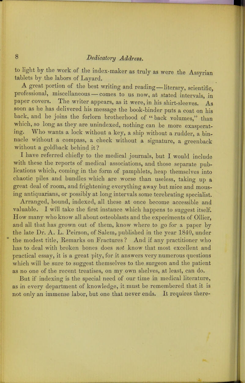 to light by the work of tlie index-maker as truly as were the Assyrian tablets by the labors of Layard. A great portion of the best writing and reading —literary, scientific, professional, miscellaneous — comes to us now, at stated intervals, in paper covers. The writer appears, as it were, in his shirt-sleeves. As soon as he has delivered his message the book-binder puts a coat on his back, and he joins the forlorn brotherhood of  back volumes, than which, so long as they are unindexed, nothing can be more exasperat- ing. Who wants a lock without a key, a ship without a rudder, a bin- nacle without a compass, a check without a signature, a greenback without a goldback behind it ? I have referred chiefly to the medical journals, but I would include with these the reports of medical associations, and those separate pub- lications which, coming in the form of pamphlets, heap themselves into chaotic piles and bundles which are worse than useless, taking up a great deal of room, and frightening everything away but mice and mous- ing antiquarians, or possibly at long intervals some terebrating specialist. Arranged, bound, indexed, all these at once become accessible and valuable. I will take the first instance which happens to suggest itself. How man}'' who know all about osteoblasts and the experiments of Oilier, and all that has grown out of them, know where to go for a paper by the late Dr. A. L. Peirson, of Salem, published in the year 1840, under the modest title, Remarks on Fractures ? And if any practitioner who has to deal with broken bones does not know that most excellent and practical essay, it is a great pity, for it answers very numerous questions which will be sure to suggest themselves to the surgeon and the patient as no one of the recent treatises, on my own shelves, at least, can do. But if indexing is the special need of our time in medical literature, as in every department of knowledge, it must be remembered that it is not only an immense labor, but one that never ends. It requires there-