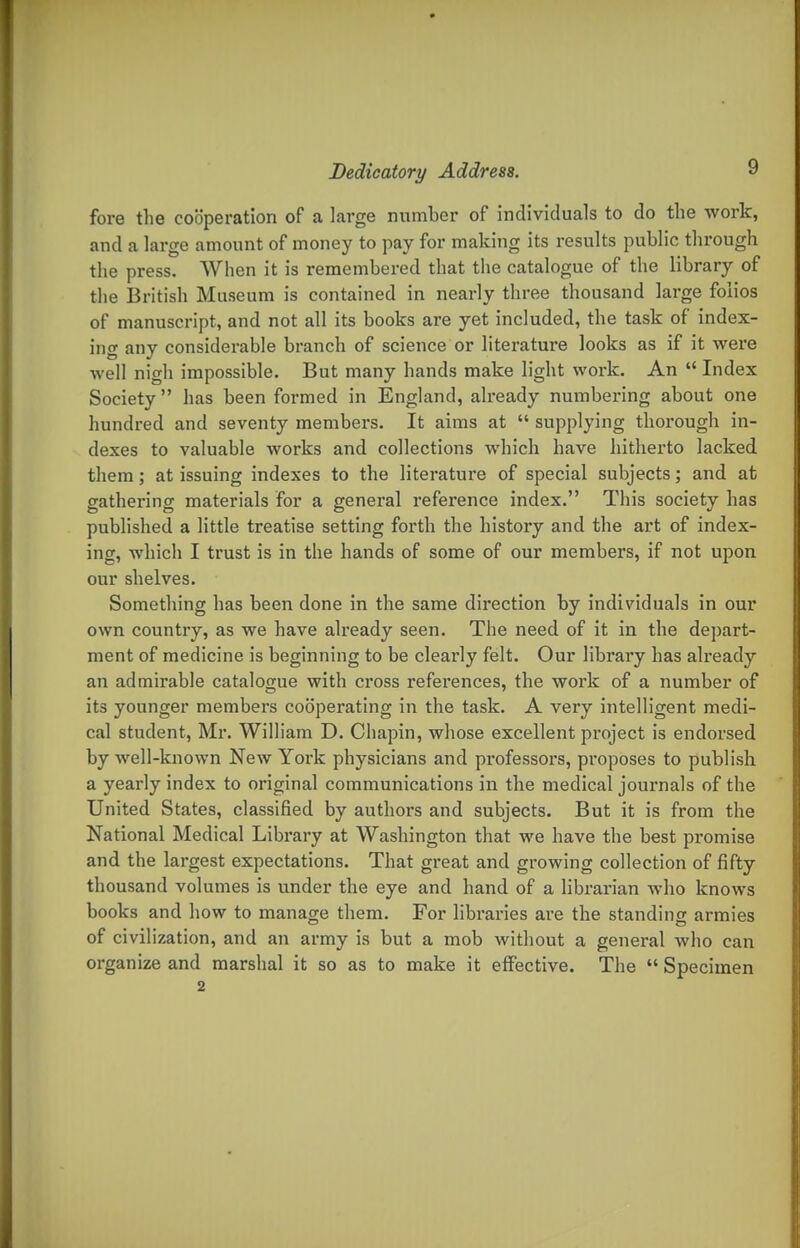 fore the cooperation of a large number of individuals to do the work, and a large amount of money to pay for making its results public through the press. When it is remembered that the catalogue of the library of tlie British Museum is contained in nearly three thousand large folios of manuscript, and not all its books are yet included, the task of index- ing any considerable branch of science or literature looks as if it were well nigh impossible. But many hands make light work. An  Index Society has been formed in England, already numbei'ing about one hundred and seventy members. It aims at  supplying thorough in- dexes to valuable works and collections which have hitherto lacked them; at issuing indexes to the literature of special subjects; and at gathering materials for a general reference index. This society has published a little treatise setting forth the history and the art of index- ing, which I trust is in the hands of some of our members, if not upon our shelves. Something has been done in the same direction by individuals in our own country, as we have already seen. The need of it in the depart- ment of medicine is beginning to be clearly felt. Our library has already an admirable catalogue with cross references, the work of a number of its younger members cooperating in the task. A very intelligent medi- cal student, Mi*. William D. Chapin, whose excellent project is endorsed by well-known New York physicians and professors, proposes to publish a yearly index to original communications in the medical journals of the United States, classified by authors and subjects. But it is from the National Medical Library at Washington that we have the best pi'omise and the largest expectations. That great and growing collection of fifty thousand volumes is under the eye and hand of a librarian who knows books and how to manage them. For libraries are the standing armies of civilization, and an army is but a mob without a general who can organize and marshal it so as to make it effective. The  Specimen 2