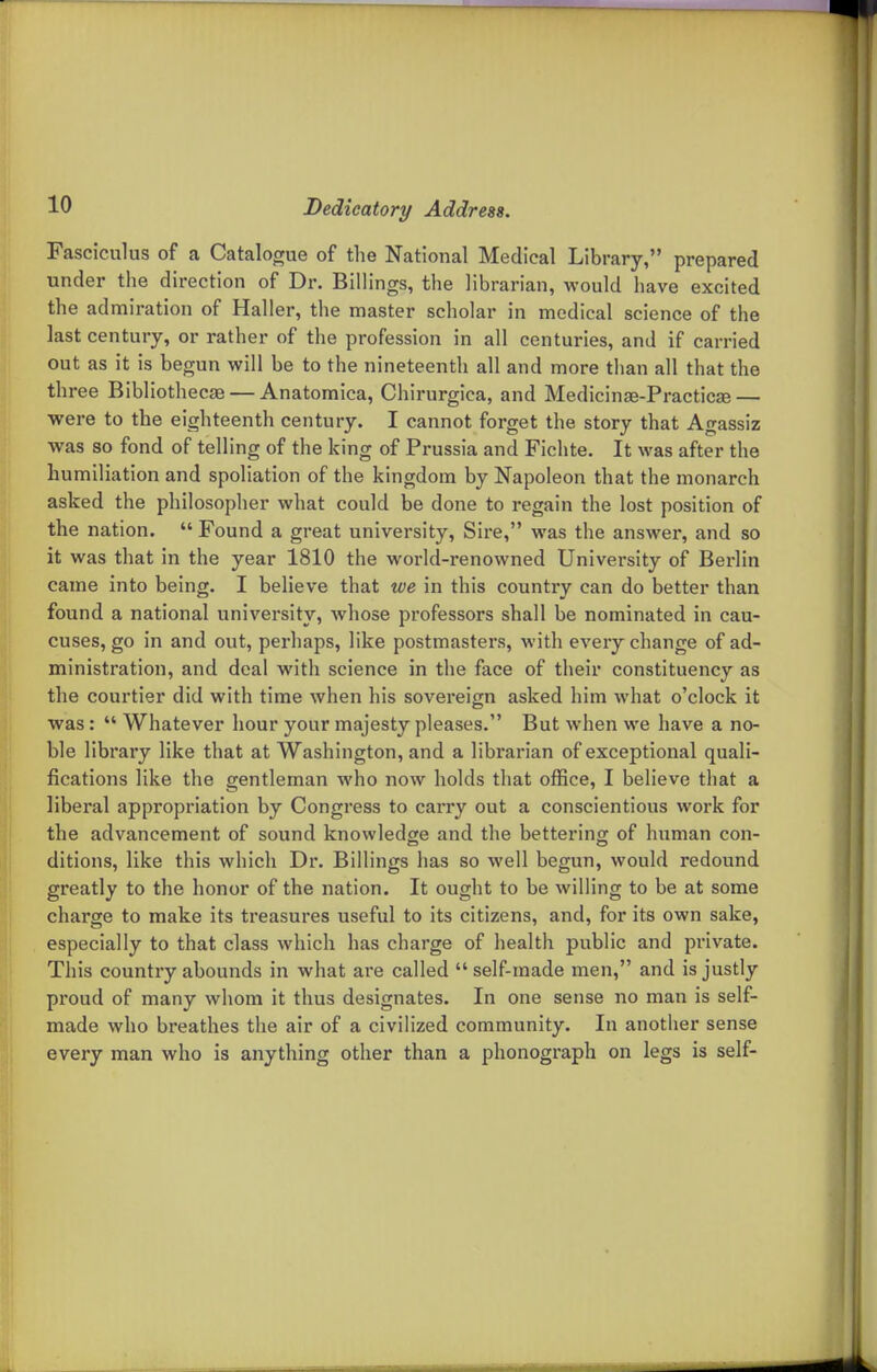 Fasciculus of a Catalogue of the National Medical Library, prepared under the direction of Dr. Billings, the librarian, would have excited the admiration of Haller, the master scholar in medical science of the last century, or rather of the profession in all centuries, and if carried out as it is begun will be to the nineteenth all and more than all that the three Bibliothecae — Anatomica, Chirurgica, and Medicinae-Practicse — were to the eighteenth century. I cannot forget the story that Agassiz was so fond of telling of the king of Prussia and Fichte. It was after the humiliation and spoliation of the kingdom by Napoleon that the monarch asked the philosopher what could be done to regain the lost position of the nation.  Found a great university. Sire, was the answer, and so it was that in the year 1810 the world-renowned University of Berlin came into being. I believe that we in this country can do better than found a national university, whose professors shall be nominated in cau- cuses, go in and out, perhaps, like postmasters, with every change of ad- ministration, and deal with science in the face of their constituency as the courtier did with time when his sovereign asked him what o'clock it was:  Whatever hour your majesty pleases. But when we have a no- ble library like that at Washington, and a librarian of exceptional quali- fications like the gentleman who now holds that office, I believe that a liberal appropriation by Congress to carry out a conscientious work for the advancement of sound knowledge and the bettering; of human con- ditions, like this which Dr. Billings has so well begun, would redound greatly to the honor of the nation. It ought to be willing to be at some charge to make its treasures useful to its citizens, and, for its own sake, especially to that class which has charge of health public and private. This country abounds in what are called  self-made men, and is justly proud of many whom it thus designates. In one sense no man is self- made who breathes the air of a civilized community. In another sense every man who is anything other than a phonograph on legs is self-