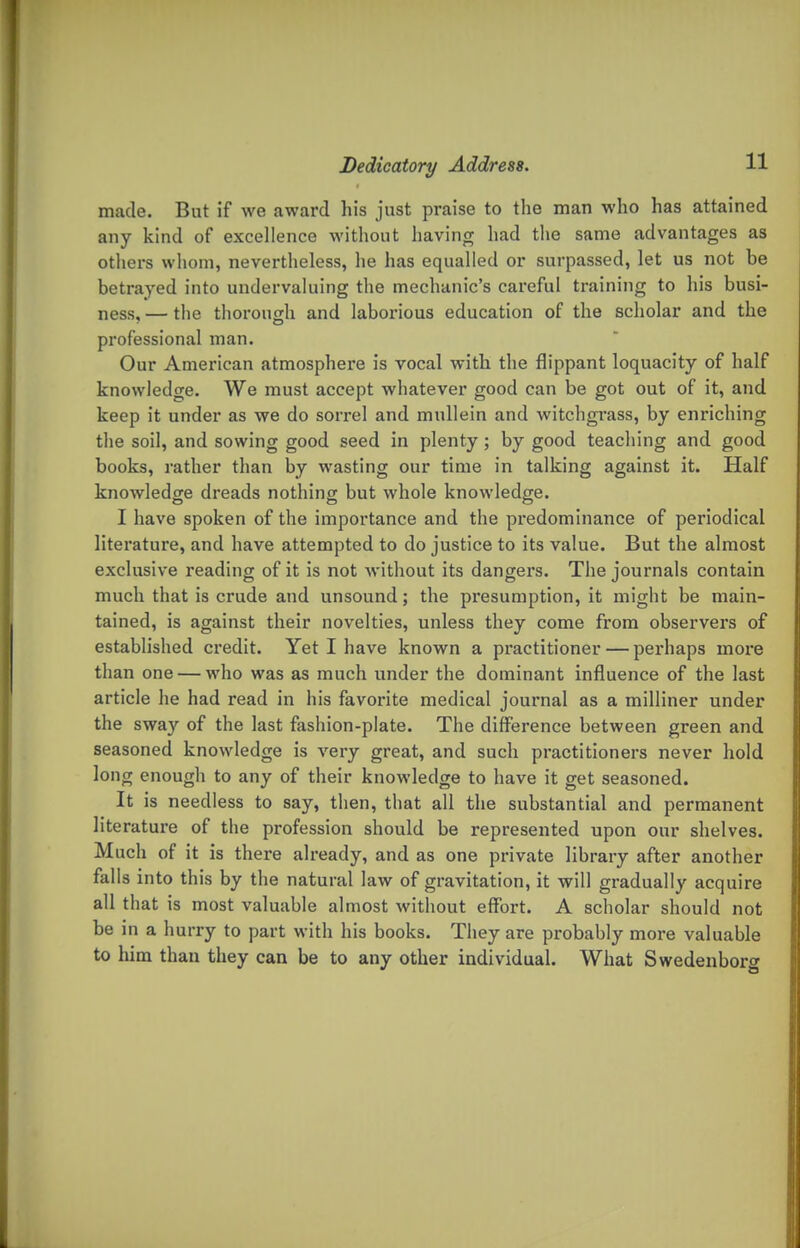 made. But if we award his just praise to the man who has attained any kind of excellence without having had the same advantages as otliers whom, nevertheless, he has equalled or surpassed, let us not be betrayed into undervaluing the mechanic's careful training to his busi- ness, — the thorough and laborious education of the scholar and the professional man. Our American atmosphere is vocal with the flippant loquacity of half knowledge. We must accept whatever good can be got out of it, and keep it under as we do sorrel and mullein and witchgrass, by enriching the soil, and sowing good seed in plenty; by good teaching and good books, rather than by wasting our time in talking against it. Half knowledge dreads nothing but whole knowledge. I have spoken of the importance and the predominance of periodical literature, and have attempted to do justice to its value. But the almost exclusive reading of it is not without its dangers. The journals contain much that is crude and unsound; the presumption, it might be main- tained, is against their novelties, unless they come from observers of established credit. Yet I have known a px'actitioner — perhaps more than one — who was as much under the dominant influence of the last article he had read in his favorite medical journal as a milliner under the sway of the last fashion-plate. The difference between green and seasoned knowledge is very great, and such practitioners never hold long enough to any of their knowledge to have it get seasoned. It is needless to say, then, that all the substantial and permanent literature of the profession should be represented upon our shelves. Much of it is there already, and as one private library after another falls into this by the natural law of gravitation, it will gradually acquire all that is most valuable almost witliout effort. A scholar should not be in a hurry to part with his books. They are probably more valuable to him than they can be to any other individual. What Swedenborg