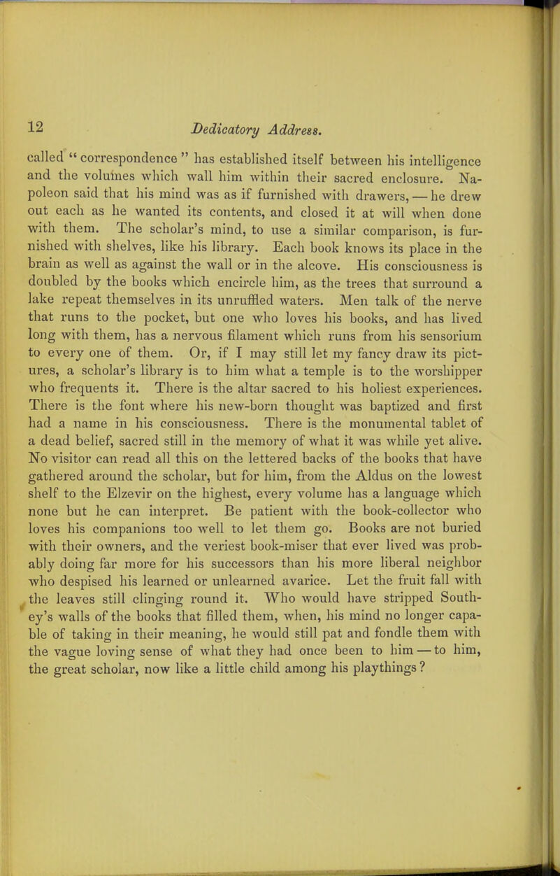 called  correspondence  has established itself between his intelligence and the volumes which wall him within their sacred enclosure. Na- poleon said that his mind was as if furnished with drawers, — he drew out each as he wanted its contents, and closed it at will when done with thera. The scholar's mind, to use a similar comparison, is fur- nished with shelves, like his library. Each book knows its place in the brain as well as against the wall or in the alcove. His consciousness is doubled by the books which encircle him, as the trees that surround a lake repeat themselves in its unruffled waters. Men talk of the nerve that runs to the pocket, but one who loves his books, and has lived long with them, has a nervous filament which runs from his sensorium to every one of them. Or, if I may still let my fancy draw its pict- ures, a scholar's library is to him what a temple is to the worshipper who frequents it. There is the altar sacred to his holiest experiences. There is the font where his new-born thought was baptized and first had a name in his consciousness. There is the monumental tablet of a dead belief, sacred still in the memory of what it was while yet alive. No visitor can read all this on the lettered backs of the books that have gathered around the scholar, but for him, from the Aldus on the lowest shelf to the Elzevir on the highest, every volume has a language which none but he can interpret. Be patient with the book-collector who loves his companions too well to let them go. Books are not buried with their owners, and the veriest book-miser that ever lived was prob- ably doing far more for his successors than his more liberal neighbor who despised his learned or unlearned avarice. Let the fruit fall with the leaves still clinging round it. Who would have stripped South- ey's walls of the books that filled them, when, his mind no longer capa- ble of taking in their meaning, he would still pat and fondle them with the vague loving sense of what they had once been to him — to him, the great scholar, now like a little child among his playthings ?