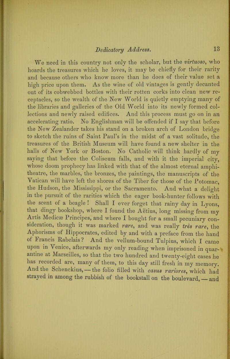 We need in this country not onjy the scholar, but the virtuoso, who hoards the treasures which he loves, it may be chiefly for their rarity and because others who know more than he does of their value set a high pi-ice upon them. As the wine of old vintages is gently decanted out of its cobwebbed bottles with their rotten corks into clean new re- ceptacles, so the wealth of the New World is quietly emptying many of the libraries and galleries of the Old World into its newly formed col- lections and newly raised edifices. And this process must go on in an accelerating ratio. No Englishman will be offended if I say that before the New Zealander takes his stand on a broken arch of London bridge to sketch the ruins of Saint Paul's in the midst of a vast solitude, the treasures of the British Museum will have found a new shelter in the halls of New York or Boston. No Catholic will think hardly of my saying that before the Coliseum falls, and with it the imperial city, whose doom prophecy has linked with that of the almost eternal amphi- theatre, the marbles, the bronzes, the paintings, the manuscripts of the Vatican will have left the shores of the Tiber for those of the Potomac, the Hudson, the Mississippi, or the Sacramento. And what a delight in the pursuit of the rarities which the eager book-hunter follows with the scent of a beagle ! Shall I ever forget that rainy day in Lyons, that dingy bookshop, where I found the Aetius, long missing from my Artis Medicae Principes, and where I bought for a small pecuniary con- sideration, though it was marked rare, and was really tres rare, the Aphorisms of Hippocrates, edited by and with a preface from the hand of Francis Rabelais? And the vellum-bound Tulpius, which I carne upon in Venice, afterwards my only reading when imprisoned in quar-« antine at Marseilles, so that the two hundred and twenty-eight cases he has recorded are, many of them, to this day still fresh in my memory. And the Schencklus, — the folio filled with casus rariores, wXnch. had strayed in among the rubbish of the bookstall on the boulevard, — and