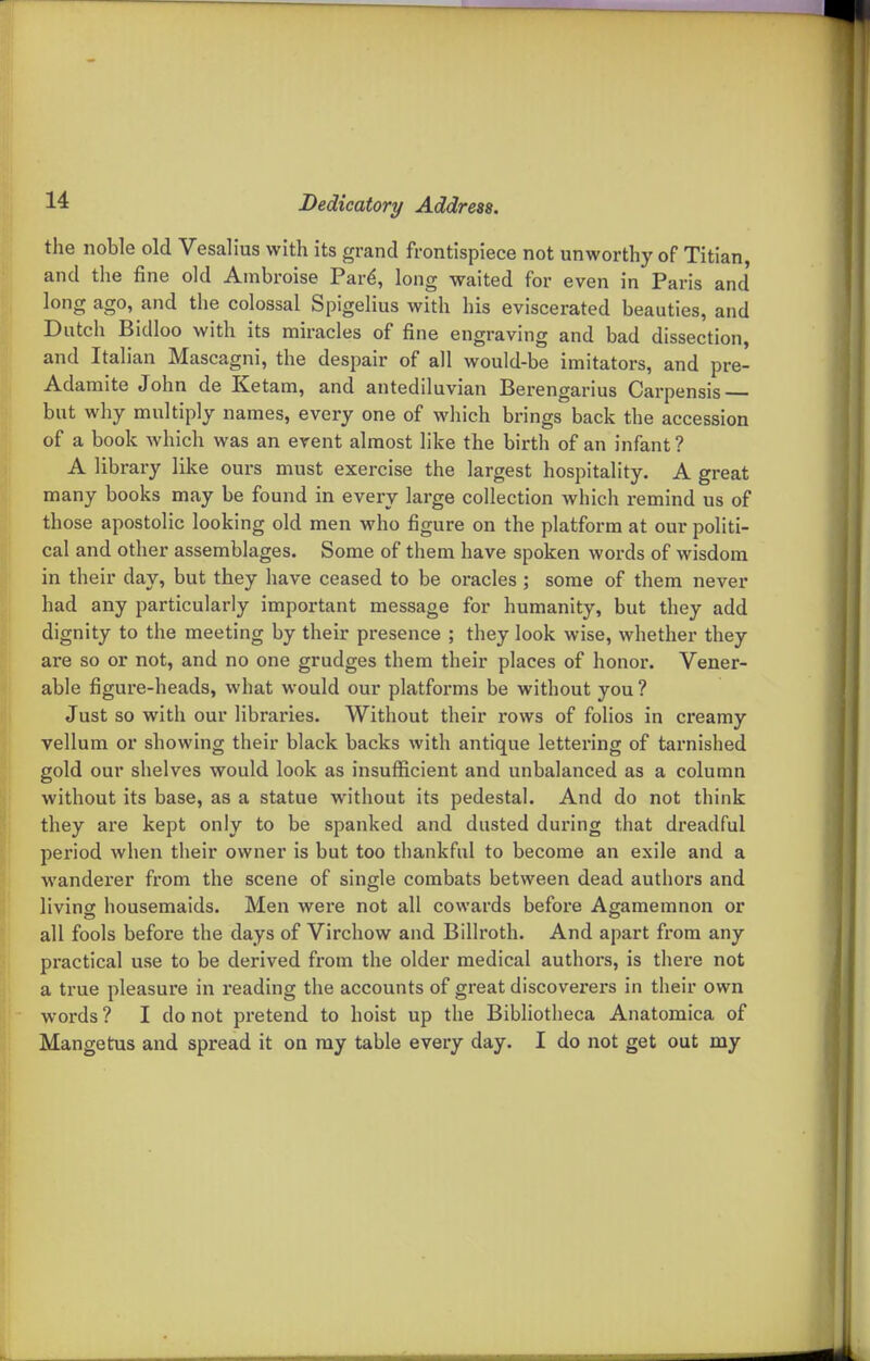 the noble old Vesalius with its grand frontispiece not unworthy of Titian, and the fine old Anibroise Pard, long waited for even in Paris and long ago, and the colossal Spigelius with his eviscerated beauties, and Dutch Bidloo with its miracles of fine engraving and bad dissection, and Italian Mascagni, the despair of all would-be imitators, and pre- Adamite John de Ketam, and antediluvian Berengarius Carpensis but why multiply names, every one of which brings back the accession of a book which was an event almost like the birth of an infant? A library like ours must exercise the largest hospitality. A great many books may be found in every large collection which remind us of those apostolic looking old men who figure on the platform at our politi- cal and other assemblages. Some of them have spoken words of wisdom in their day, but they have ceased to be oracles ; some of them never had any particularly important message for humanity, but they add dignity to the meeting by their presence ; they look wise, whether they are so or not, and no one grudges them their places of honor. Vener- able figure-heads, what would our platfoi-ms be without you ? Just so with our libraries. Without their rows of folios in creamy vellum or showing their black backs with antique lettei-ing of tarnished gold our shelves would look as insufficient and unbalanced as a column without its base, as a statue without its pedestal. And do not think they ai'e kept only to be spanked and dusted dui-ing that dreadful period when their owner is but too thankful to become an exile and a wanderer from the scene of single combats between dead authors and living housemaids. Men were not all cowards before Agamemnon or all fools before the days of Virchow and Billroth. And apart from any practical use to be derived from the older medical authors, is there not a true pleasure in reading the accounts of great discoverers in their own words ? I do not pretend to hoist up the Bibliotheca Anatomica of Mangetus and spread it on my table every day. I do not get out my
