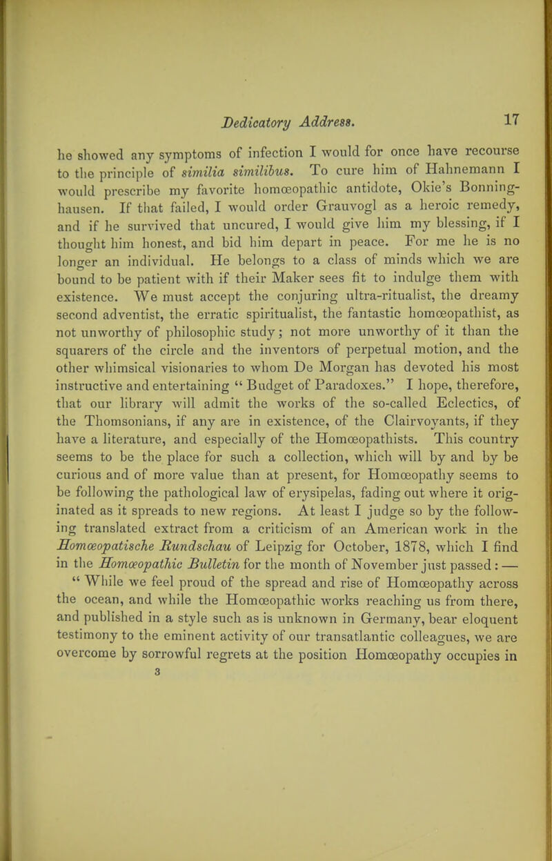 he showed any symptoms of infection I would for once have recourse to the principle of similia similibus. To cure him of Hahnemann I would prescribe my favorite homoeopathic antidote, Okie's Bonning- hausen. If tliat failed, I would order Grauvogl as a heroic remedy, and if he survived that uncured, I would give him my blessing, if I thought him honest, and bid him depart in peace. For me he is no longer an individual. He belongs to a class of minds which we are bound to be patient with if their Maker sees fit to indulge them with existence. We must accept the conjuring ultra-ritualist, the dreamy second adventist, the erratic spiritualist, the fantastic homoeopathist, as not unworthy of philosophic study; not more unworthy of it than the squarers of the circle and the inventors of pex'petual motion, and the other whimsical visionaries to whom De Moi-gan has devoted his most instructive and entertaining  Budget of Paradoxes. I hope, therefore, that our library will admit the works of the so-called Eclectics, of the Thomsonians, if any are in existence, of the Clairvoyants, if they have a literature, and especially of the Homoeopathists. This country seems to be the place for such a collection, which will by and by be curious and of more value than at present, for Homoeopathy seems to be following the pathological law of erysipelas, fading out where it orig- inated as it spreads to new regions. At least I judge so by the follow- ing translated extract from a criticism of an American work in the Eomoeopatuche Rundschau of Leipzig for October, 1878, which I find in the Homoeopathic Bulletin for the month of November just passed: —  While we feel proud of the spread and rise of Homoeopathy across the ocean, and while the Homoeopathic works reaching us from there, and published in a style such as is unknown in Germany, bear eloquent testimony to the eminent activity of our transatlantic colleagues, we are overcome by sorrowful regrets at the position Homoeopathy occupies in 3