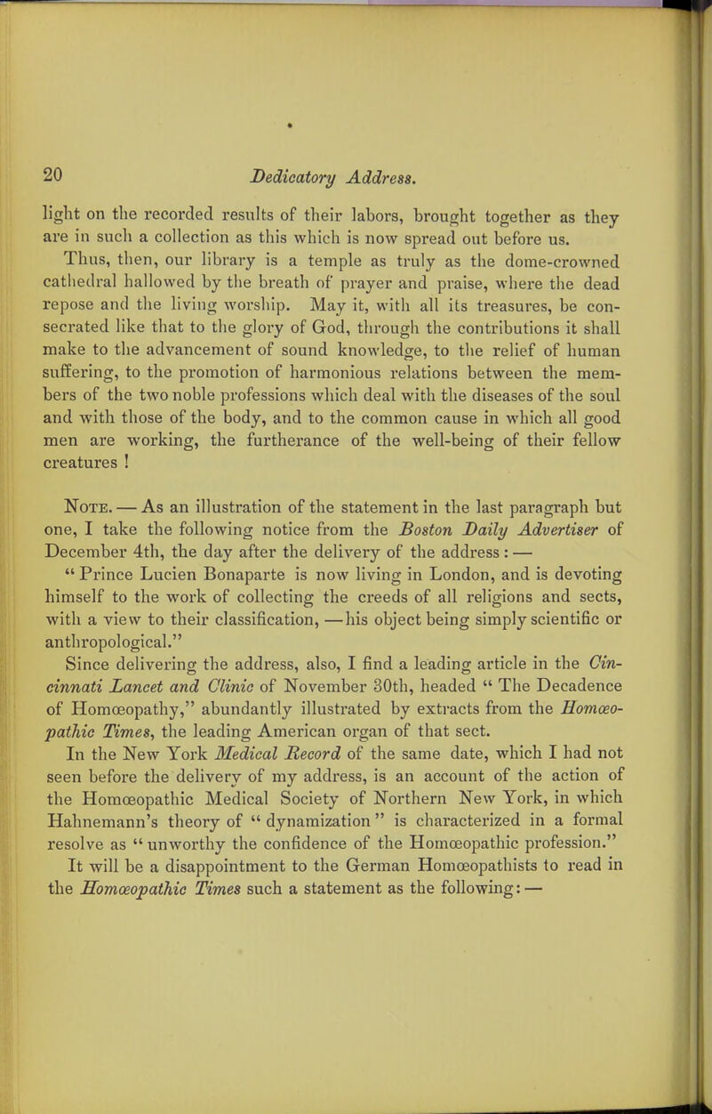 light on the recorded results of their labors, brouorht together as they are in such a collection as this which is now spread out before us. Thus, then, our library is a temple as truly as tiie dome-crowned cathedral hallowed by the breath of prayer and praise, where the dead repose and the living worsliip. May it, with all its treasures, be con- secrated like that to the glory of God, through the contributions it shall make to the advancement of sound knowledge, to tlie relief of human suffering, to the promotion of harmonious relations between the mem- bers of the two noble professions which deal with the diseases of the soul and with those of the body, and to the common cause in which all good men are working, the furtherance of the well-being of their fellow creatures ! Note. — As an illustration of the statement in the last paragraph but one, I take the following notice from the Boston Daily Advertiser of December 4th, the day after the delivery of the address: —  Prince Lucien Bonaparte is now living in London, and is devoting himself to the work of collecting the creeds of all religions and sects, with a view to their classification, —his object being simply scientific or anthropological. Since delivering the address, also, I find a leading article in the Cin- cinnati Lancet and Clinic of November 30th, headed  The Decadence of Homoeopathy, abundantly illustrated by extracts from the Homoeo- pathic Times, the leading American organ of that sect. In the New York Medical Record of the same date, which I had not seen before the delivery of my address, is an account of the action of the Homoeopathic Medical Society of Northern New York, in which Hahnemann's theory of  dynamization  is characterized in a formal resolve as  unworthy the confidence of the Homoeopathic profession. It will be a disappointment to the German Homceopathists to read in the Homoeopathic Times such a statement as the following: —