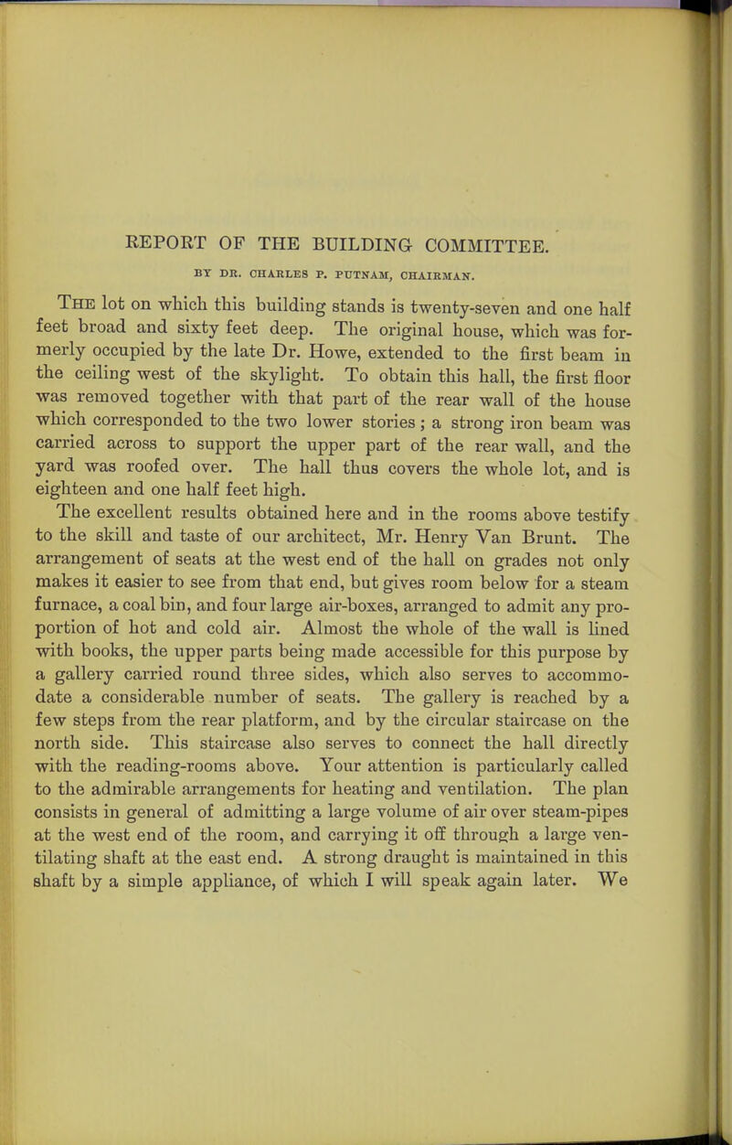 BY DE. CHARLES P. PUTNAM, CHAIRMAN. The lot on which this building stands is twenty-seven and one half feet broad and sixty feet deep. The original house, which was for- merly occupied by the late Dr. Howe, extended to the first beam in the ceiling west of the skylight. To obtain this hall, the first floor was removed together with that part of the rear wall of the house which corresponded to the two lower stories ; a strong iron beam was carried across to support the upper part of the rear wall, and the yard was roofed over. The hall thus covers the whole lot, and is eighteen and one half feet high. The excellent results obtained here and in the rooms above testify to the skill and taste of our architect, Mr. Henry Van Brunt. The arrangement of seats at the west end of the hall on grades not only makes it easier to see from that end, but gives room below for a steam furnace, a coal bin, and four large air-boxes, arranged to admit any pro- portion of hot and cold air. Almost the whole of the wall is lined with books, the upper parts being made accessible for this purpose by a gallery carried round three sides, which also serves to accommo- date a considerable number of seats. The gallery is reached by a few steps from the rear platform, and by the circular staircase on the north side. This staircase also serves to connect the hall directly with the reading-rooms above. Your attention is particularly called to the admirable arrangements for heating and ventilation. The plan consists in general of admitting a lai'ge volume of air over steam-pipes at the west end of the room, and carrying it off through a large ven- tilating shaft at the east end. A strong draught is maintained in this