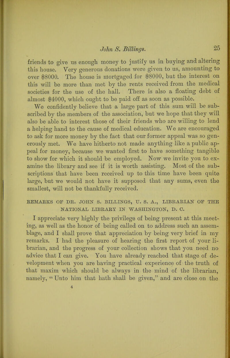friends to give us enough money to justify us in buying and altering this house. Very generous donations were given to us, amounting to over $8000. The house is mortgaged for |8000, but the interest on this will be more than met by the rents received from the medical societies for the use of the hall. There is also a floating debt of almost $4000, which ought to be paid ofiE as soon as possible. We confidently believe that a large part of this sum will be sub- scribed by the members of the association, but we hope that they will also be able to interest those of their friends who are willing to lend a helping hand to the cause of medical education. We are encouraged to ask for more money by the fact that our former appeal was so gen- erously met. We have hitherto not made anything like a public ap- peal for money, because we wanted first to have something tangible to show for which it should be employed. Now we invite you to ex- amine the library and see if it is worth assisting. Most of the sub- scriptions that have been received up to this time have been quite large, but we would not have it supposed that any sums, even the smallest, will not be thankfully received. BEMAEKS OF DE. JOHN S. BILLINGS, U. S. A., LIBEAEIAN OF THE NATIONAL LIBEARY IN WASHINGTON, D. C. I appreciate very highly the privilege of being present at this meet- ing, as well as the honor of being called on to address such an assem- blage, and I shall prove that appreciation by being very brief in my remarks. I had the pleasure of hearing the first report of your li- brarian, and the progress of your collection shows that you need no advice that I can give. You have already reached that stage of de- velopment when you are having practical experience of the truth of that maxim which should be always in the mind of the librarian, namely,  Unto him that hath shall be given, and are close on the 4