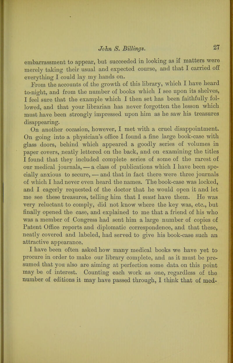 embarrassment to appear, but succeeded in looking as if matters were merely taking their usual and expected course, and that I carried off evei-ything I could lay my hands on. From tlie accounts of the growth of this library, which I have heard to-niglit, and from the number of books which I see upon its shelves, I feel sure that the example which I then set has been faithfully fol- lowed, and that your librarian has never forgotten the lesson which must have been strongly impressed upon him as he saw his treasures disappearing. On another occasion, however, I met with a cruel disappointment. On going into a physician's office I found a fine large book-case with glass doors, behind which appeared a goodly series of volumes in paper covers, neatly lettered on the back, and on examining the titles I found that they included complete series of some of the rarest of our medical journals, — a class of publications which I have been spe- cially anxious to secure, — and that in fact there were three journals of which I had never even heard the names. The book-case was locked, and I eagerly requested of the doctor that he would open it and let me see these treasures, telling him that I must have them. He was very reluctant to comply, did not know where the key was, etc., but finally opened the case, and explained to me that a friend of his who was a member of Congress had sent him a large number of copies of Patent Office reports and diplomatic correspondence, and that these, neatly covered and labeled, had served to give his book-case such an attractive appearance. I have been often asked how many medical books we have yet to procure in order to make our library complete, and as it must be pre- sumed that you also are aiming at perfection some data on this point may be of interest. Counting each work as one, regardless of the number of editions it may have passed through, I think that of med-