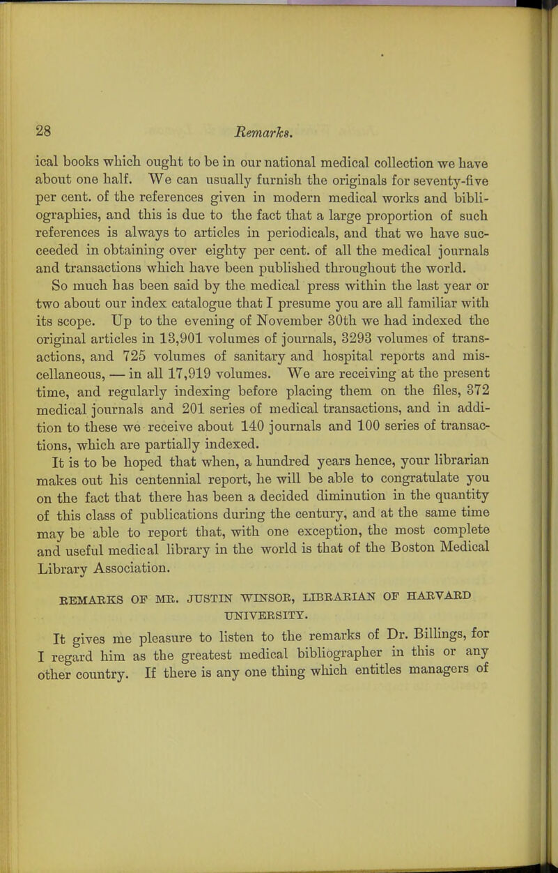 ical books which ought to be in our national medical collection we have about one half. We can usually furnish the originals for seventy-five per cent, of the references given in modern medical works and bibli- ographies, and this is due to the fact that a large proportion of such references is always to articles in periodicals, and that we have suc- ceeded in obtaining over eighty per cent, of all the medical journals and transactions which have been published throughout the world. So much has been said by the medical press within the last year or two about our index catalogue that I presume you are all familiar with its scope. Up to the evening of November 30th we had indexed the original articles in 13,901 volumes of journals, 3293 volumes of trans- actions, and 725 volumes of sanitary and hospital reports and mis- cellaneous, — in all 17,919 volumes. We are receiving at the present time, and regularly indexing before placing them on the files, 372 medical journals and 201 series of medical transactions, and in addi- tion to these we receive about 140 journals and 100 series of transac- tions, which are partially indexed. It is to be hoped that when, a hundred years hence, your librarian makes out his centennial report, he will be able to congratulate you on the fact that there has been a decided diminution in the quantity of this class of publications during the century, and at the same time may be able to report that, with one exception, the most complete and useful medical library in the world is that of the Boston Medical Library Association. KEMAEKS OF MK. JUSTIN WINSOR, LIBRARIAN OF HARVARD UNIVERSITY. It gives me pleasure to listen to the remarks of Dr. BiUings, for I regard him as the greatest medical bibliographer in this or any other country. If there is any one thing which entitles managers of