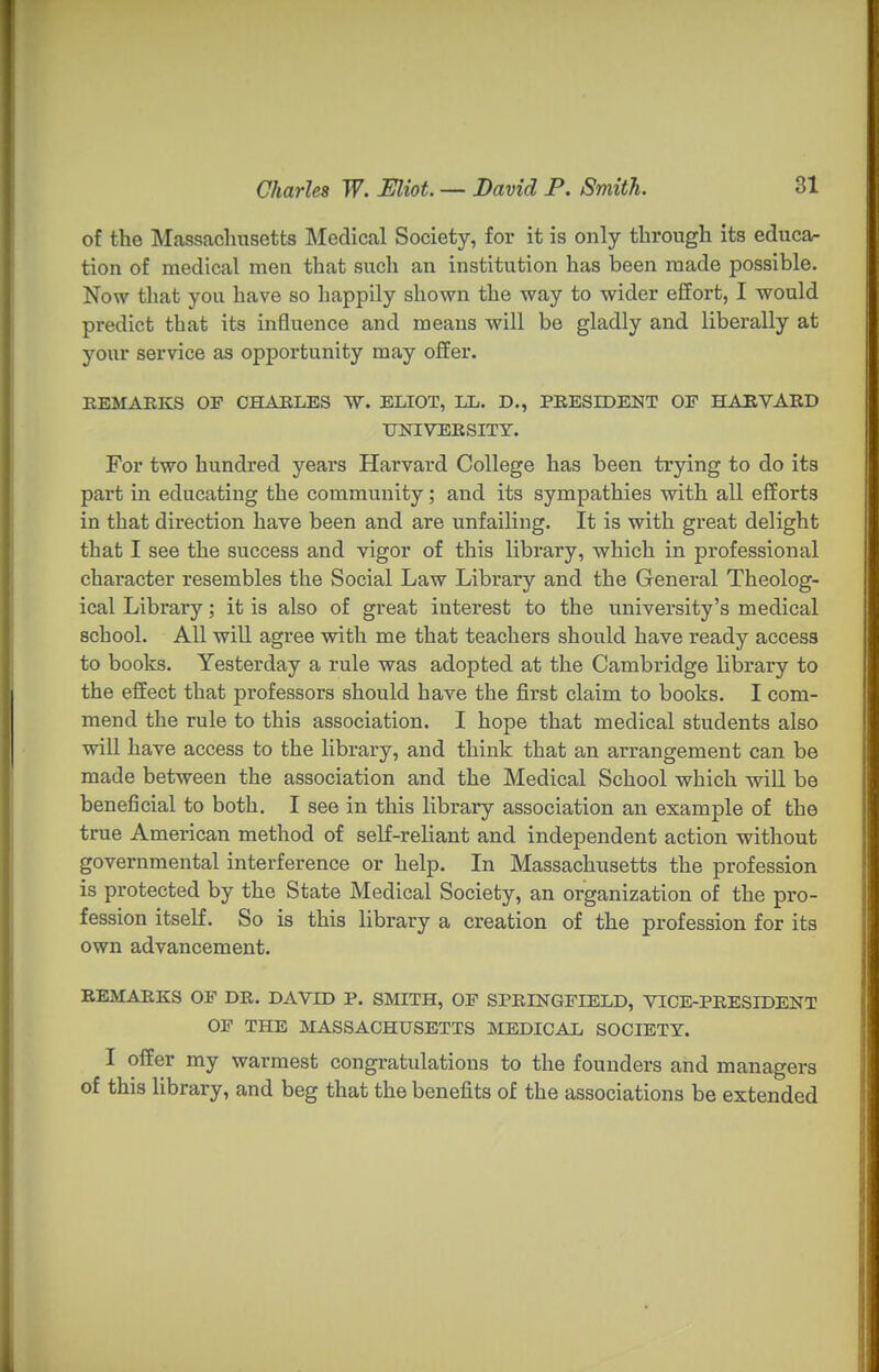 of the Massachusetts Medical Society, for it is only through its educa- tion of medical men that such an institution has been made possible. Now that you have so happily shown the way to wider effort, I would predict that its influence and means will be gladly and liberally at your service as opportunity may offer. KEMAKKS OF CHABLBS W. ELIOT, LL. D., PEESIDENT OF HABVABD UNIVERSITY. For two hundred years Harvard College has been trying to do its part in educating the community; and its sympathies with all efforts in that direction have been and are unfailing. It is with great delight that I see the success and vigor of this library, which in professional character resembles the Social Law Library and the General Theolog- ical Library; it is also of great interest to the university's medical school. All will agree with me that teachers should have ready access to books. Yesterday a rule was adopted at the Cambridge library to the effect that professors should have the first claim to books. I com- mend the rule to this association. I hope that medical students also will have access to the library, and think that an arrangement can be made between the association and the Medical School which will be beneficial to both. I see in this library association an example of the true American method of self-reliant and independent action without governmental interference or help. In Massachusetts the profession is protected by the State Medical Society, an organization of the pro- fession itself. So is this library a creation of the profession for its own advancement. BEMARKS OF DB. DAVID P. SMITH, OF SPRINGFIELD, VTCE-PEESIDENT OF THE MASSACHUSETTS MEDICAL SOCIETY. I offer my warmest congratulations to the founders and managers of this library, and beg that the benefits of the associations be extended
