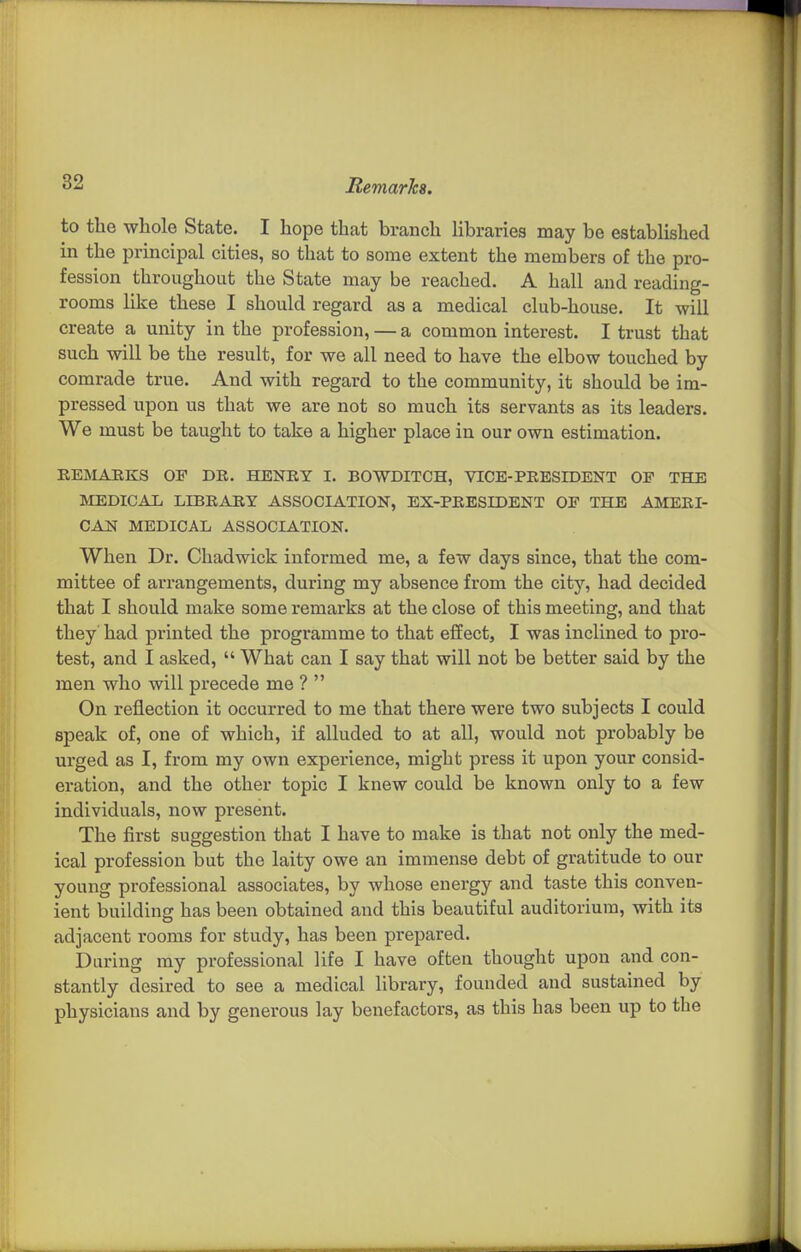 to tlie whole State. I hope that branch libraries may be established in the principal cities, so that to some extent the members of the pro- fession throughout the State may be reached. A hall and reading- rooms like these I should regard as a medical club-house. It will create a unity in the profession, — a common interest. I trust that such will be the result, for we all need to have the elbow touched by comrade true. And with regard to the community, it should be im- pressed upon us that we are not so much its servants as its leaders. We must be taught to take a higher place in our own estimation. REMARKS OF DR. HENRY I. BOWDITCH, VICE-PRESIDENT OF THE MEDICAIi LIBRARY ASSOCIATION, EX-PRESIDENT OF THE AMERI- CAN MEDICAL ASSOCIATION. When Dr. Chadwick informed me, a few days since, that the com- mittee of arrangements, during my absence from the city, had decided that I should make some remarks at the close of this meeting, and that they had printed the programme to that effect, I was inclined to pro- test, and I asked,  What can I say that will not be better said by the men who will precede me ?  On reflection it occurred to me that there were two subjects I could speak of, one of which, if alluded to at all, would not probably be urged as I, from my own experience, might press it upon your consid- eration, and the other topic I knew could be known only to a few individuals, now present. The first suggestion that I have to make is that not only the med- ical profession but the laity owe an immense debt of gratitude to our young professional associates, by whose energy and taste this conven- ient building has been obtained and this beautiful auditorium, with its adjacent rooms for study, has been prepared. During my professional life I have often thought upon and con- stantly desired to see a medical library, founded and sustained by physicians and by generous lay benefactors, as this has been up to the