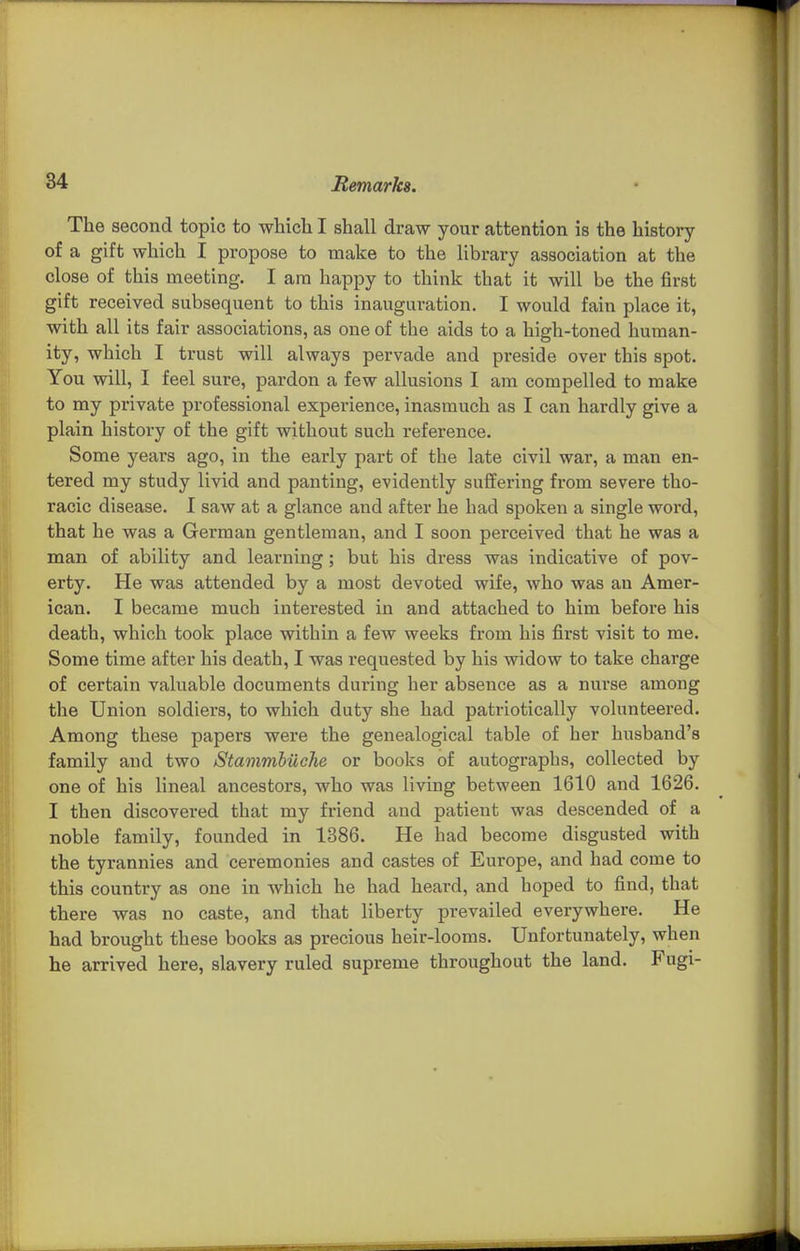 The second topic to which I shall draw your attention is the history of a gift which I propose to make to the library association at the close of this meeting. I am happy to think that it will be the first gift received subsequent to this inauguration. I would fain place it, with all its fair associations, as one of the aids to a high-toned human- ity, which I trust will always pervade and preside over this spot. You will, I feel sure, pardon a few allusions I am compelled to make to my private professional experience, inasmuch as I can hardly give a plain history of the gift without such reference. Some years ago, in the early part of the late civil war, a man en- tered my study livid and panting, evidently suffering from severe tho- racic disease. I saw at a glance and after he had spoken a single word, that he was a German gentleman, and I soon perceived that he was a man of ability and learning; but his dress was indicative of pov- erty. He was attended by a most devoted wife, who was an Amer- ican. I became much interested in and attached to him before his death, which took place within a few weeks from his first visit to me. Some time after his death, I was requested by his widow to take charge of certain valuable documents during her absence as a nurse among the Union soldiers, to which duty she had patriotically volunteered. Among these papers were the genealogical table of her husband's family and two Stammhiiehe or books of autographs, collected by one of his lineal ancestors, who was living between 1610 and 1626. I then discovered that my friend and patient was descended of a noble family, founded in 1386. He had become disgusted with the tyrannies and ceremonies and castes of Europe, and had come to this country as one in which he had heard, and hoped to find, that there was no caste, and that liberty prevailed everywhere. He had brought these books as precious heir-looms. Unfortunately, when he arrived here, slavery ruled supreme throughout the land. Fugi-