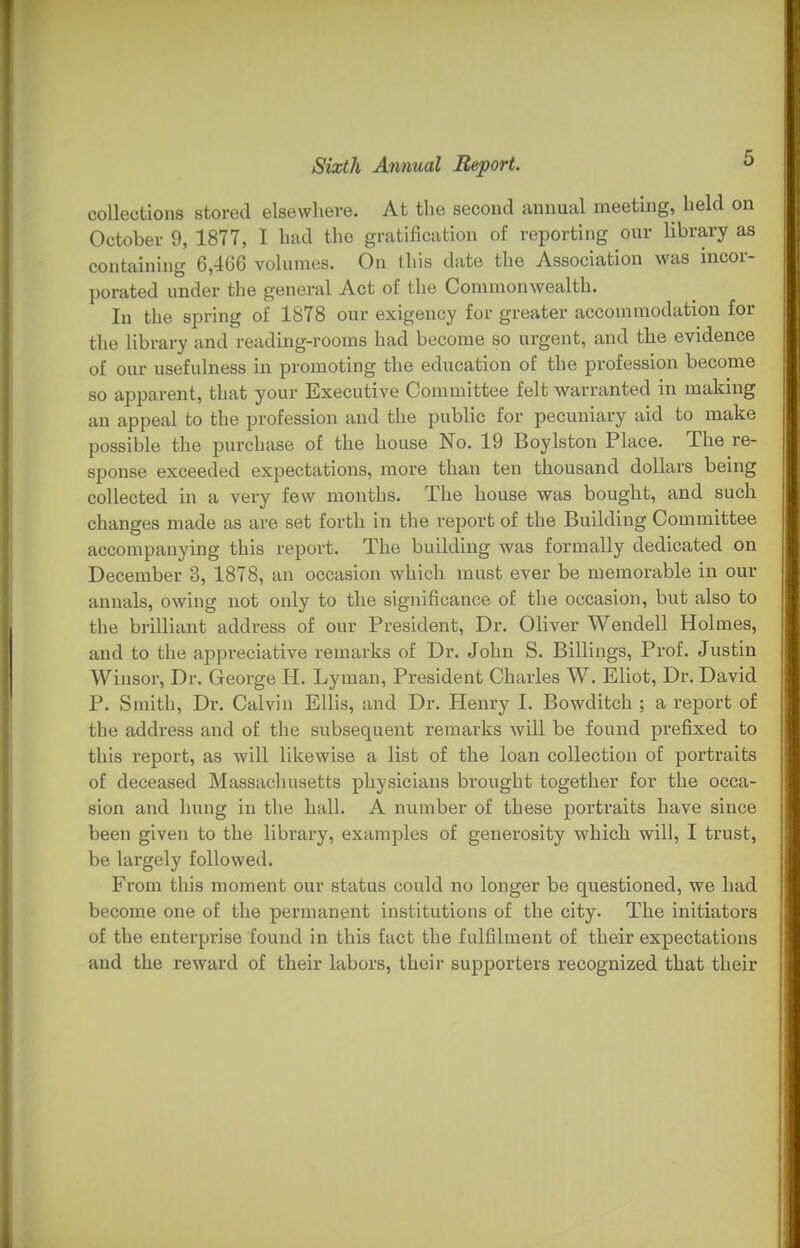 collections stored elsewhere. At the second annual meeting, held on October 9, 1877, I had the gratification of reporting our library as containing 6,466 volumes. On this date the Association was incor- porated under the general Act of the Commonwealth. In the spring of 1878 our exigency for greater accommodation for the library and reading-rooms had become so urgent, and the evidence of our usefulness in promoting the education of the profession become so apparent, that your Executive Committee felt warranted in making an appeal to the profession and the public for pecuniary aid to make possible the purchase of the house No. 19 Boylston Place. The re- sponse exceeded expectations, more than ten thousand dollars being collected in a very few months. The house was bought, and such changes made as are set forth in the report of the Building Committee accompanying this report. The building was formally dedicated on December 3, 1878, an occasion which must ever be memorable in our annals, owing not only to the significance of the occasion, but also to the brilliant address of our President, Dr. Oliver Wendell Holmes, and to the appreciative remarks of Dr. John S. Billings, Prof. Justin Winsor, Dr. George H. Lyman, President Charles W. Eliot, Dr. David P. Smith, Dr. Calvin Ellis, and Dr. Henry I. Bowditch ; a report of the address and of the subsequent remarks will be found prefixed to this report, as will likewise a list of the loan collection of portraits of deceased Massachusetts physicians brought together for the occa- sion and hung in the hall. A number of these portraits have since been given to the library, examples of generosity which will, I trust, be largely followed. From this moment our status could no longer be questioned, we had become one of the permanent institutions of the city. The initiators of the enterprise found in this fact the fulfilment of their expectations and the reward of their labors, their supporters recognized that their