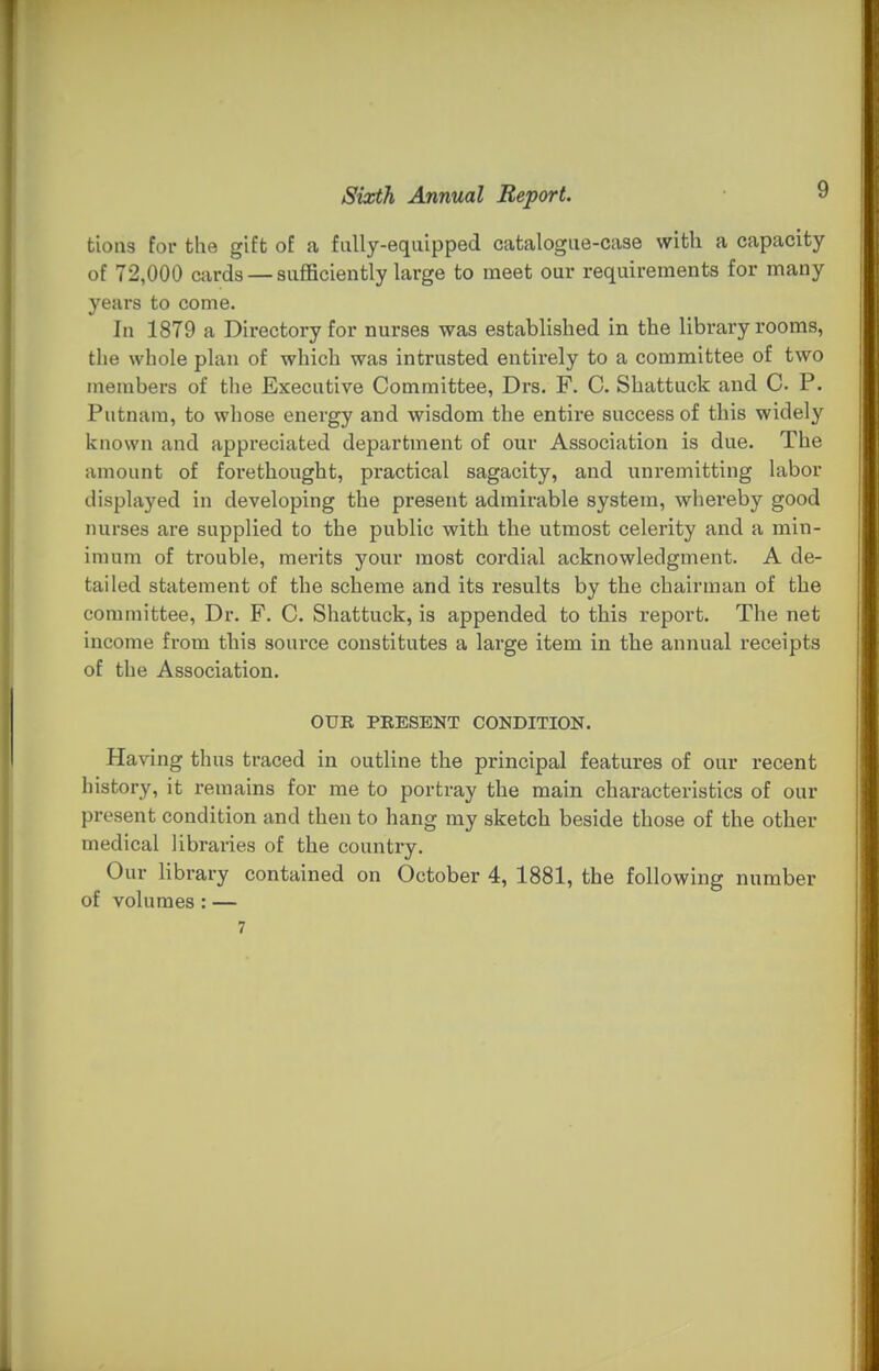 tious for the gift of a fully-eqiiipped catalogue-case with a capacity of 72,000 cards — sufficiently large to meet our requirements for many years to come. In 1879 a Directory for nurses was established in the library rooms, the whole plan of which was intrusted entirely to a committee of two members of the Executive Committee, Drs. F. C. Shattuck and C P. Putnam, to whose energy and wisdom the entire success of this widely known and appreciated department of our Association is due. The amount of forethought, practical sagacity, and unremitting labor displayed in developing the present admirable system, whereby good nurses are supplied to the public with the utmost celerity and a min- imum of trouble, mei'its your most cordial acknowledgment. A de- tailed statement of the scheme and its results by the chairman of the committee, Dr. F. C. Shattuck, is appended to this report. The net income from this source constitutes a large item in the annual receipts of the Association. OUR PRESENT CONDITION. Having thus traced in outline the principal features of our recent history, it remains for me to portray the main characteristics of our present condition and then to hang my sketch beside those of the other medical libraries of the country. Our library contained on October 4, 1881, the following number of volumes : — 7
