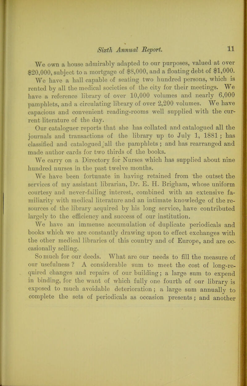 We own a house admirably adapted to our purposes, valued at over $20,000, subject to a mortgage of $8,000, and a floating debt of $1,000. We have a hall capable of seating two hundred persons, which is rented by all the medical societies of the city for their meetings. We have a reference library of over 10,000 volumes and nearly 6,000 pamphlets, and a circulating library of over 2,200 volumes. We have capacious and convenient reading-rooms well supplied with the cur- rent literature of the day. Our cataloguer reports that she has collated and catalogued all the journals and transactions of the library up to July 1, 1881 ; has classified and cataloguedjall the pamphlets ; and has rearranged and made author cards for two thirds of the books. We carry on a Directory for Nurses which has supplied about nine hundred nurses in the past twelve months. We have been fortunate in having retained from the outset the services of my assistant librarian, Dr. E. H. Brighara, whose uniform courtesy and never-failing interest, combined with an extensive fa- miliarity with medical literature and an intimate knowledge of the re- sources of the library acquired by his long service, have contributed largely to the efficiency and success of our institution. We have an immense accumulation of duplicate periodicals and books which we are constantly drawing upon to effect exchanges with the other medical libraries of this country and of Europe, and are oc- casionally selling. So much for our deeds. What are our needs to fill the measure of our usefulness ? A considerable sum to meet the cost of long-re- quired changes and repairs of our building; a large sum to expend in binding, for the want of which fully one fourth of our library is exposed to much avoidable deterioration; a large sum annually to complete the sets of periodicals as occasion presents; and another