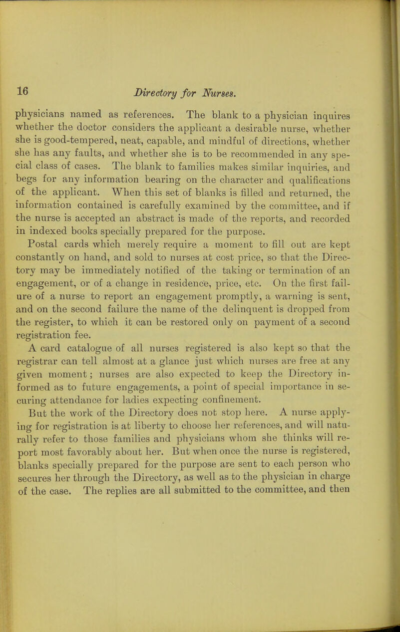 physicians named as references. The blank to a physician inquires whether the doctor considers the applicant a desirable nurse, whether she is good-tempered, neat, capable, and mindful of directions, whether she has any faults, and whether she is to be recommended in any spe- cial class of cases. The blank to families makes similar inquiries, and begs for any information bearing on the character and qualifications of the applicant. When this set of blanks is filled and returned, the information contained is carefully examined by the committee, and if the nurse is accepted an abstract is made of the reports, and recorded in indexed books specially prepared for the purpose. Postal cards which mereljr require a moment to fill out are kept constantly on hand, and sold to nurses at cost price, so that the Direc- tory may be immediately notified of the taking or termination of an engagement, or of a change in residence, price, etc. On the first fail- ure of a nurse to report an engagement promptly, a warning is sent, and on the second failure the name of the delinquent is dropped from the register, to which it can be restored only on payment of a second registration fee. A card catalogue of all nurses registered is also kept so that the registrar can tell almost at a glance just which nurses are free at any given moment; nurses are also expected to keep tlie Directory in- formed as to future engagements, a point of special importance in se- curing attendance for ladies expecting confinement. But the work of the Directory does not stop here. A nurse apply- ing for registration is at liberty to choose her references, and will natu- rally refer to those families and physicians whom she thinks will re- port most favorably about her. But when once the nurse is registered, blanks specially prepared for the purpose are sent to each person who secures her through the Directory, as well as to the physician in charge of the case. The replies are all submitted to the committee, and then