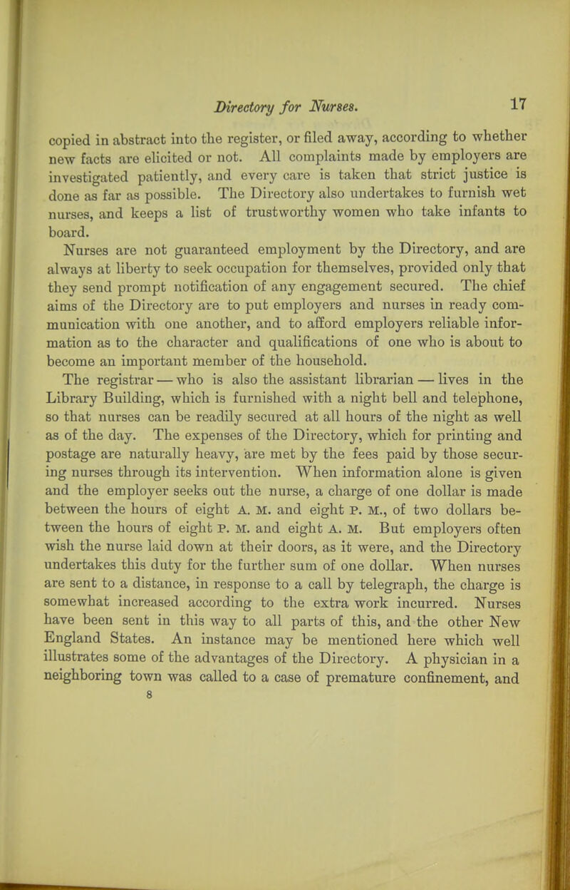 17 copied in abstract into the register, or filed away, according to whether new facts are elicited or not. All complaints made by employers are investigated patiently, and every care is taken that strict justice is done as far as possible. The Directory also undertakes to furnish wet nurses, and keeps a list of trustworthy women who take infants to board. Nurses are not guaranteed employment by the Directory, and are always at liberty to seek occupation for themselves, provided only that they send prompt notification of any engagement secured. The chief aims of the Directory are to put employers and nurses in ready com- munication with one another, and to aflford employers reliable infor- mation as to the character and qualifications of one who is about to become an important member of the household. The registrar — who is also the assistant librarian — lives in the Library Building, which is furnished with a night bell and telephone, so that nurses can be readily secured at all hours of the night as well as of the day. The expenses of the Directory, which for printing and postage are naturally heavy, are met by the fees paid by those secur- ing nurses through its intervention. When information alone is given and the employer seeks out the nurse, a charge of one dollar is made between the hours of eight A. M. and eight P. M., of two dollars be- tween the hours of eight P. M. and eight A. M. But employers often wish the nurse laid down at their doors, as it were, and the Directory undertakes this duty for the further sum of one dollar. When nurses are sent to a distance, in response to a call by telegraph, the charge is somewhat increased according to the extra work incurred. Nurses have been sent in this way to all parts of this, and the other New England States. An instance may be mentioned here which well illustrates some of the advantages of the Directory. A physician in a neighboring town was called to a case of premature confinement, and