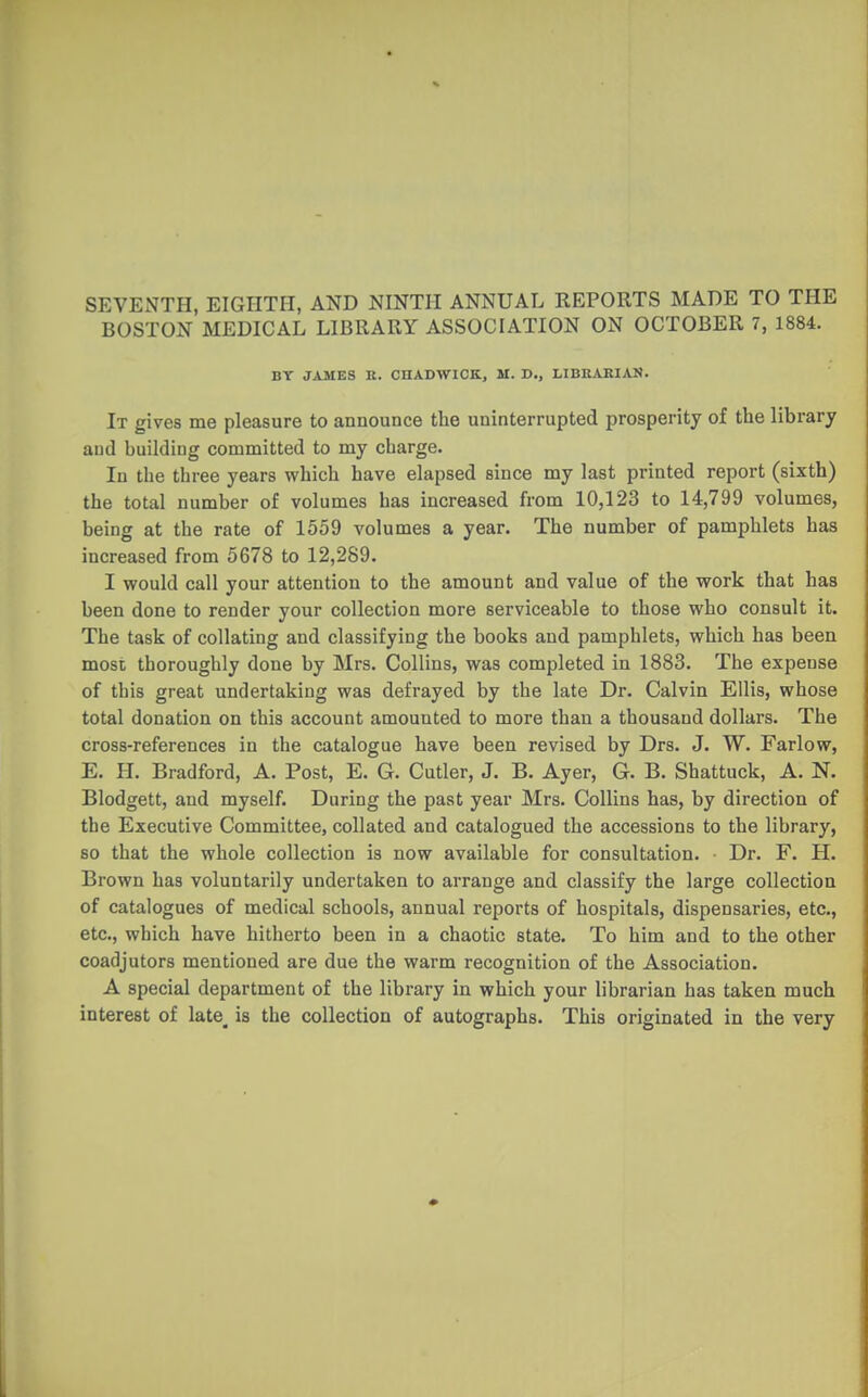 SEVENTH, EIGHTH, AND NINTH ANNUAL REPORTS MADE TO THE BOSTON MEDICAL LIBRARY ASSOCIATION ON OCTOBER 7, 1884. BT JAMES K. CHADWICK, M. D., LIBRARIAN. It gives me pleasure to announce the uninterrupted prosperity of the library and building committed to my charge. In the three years which have elapsed since my last printed report (sixth) the total number of volumes has increased from 10,123 to 14,799 volumes, being at the rate of 1559 volumes a year. The number of pamphlets has increased from 5678 to 12,289. I would call your attention to the amount and value of the work that has been done to render your collection more serviceable to those who consult it. The task of collating and classifying the books and pamphlets, which has been most thoroughly done by Mrs. Collins, was completed in 1883. The expense of this great undertaking was defrayed by the late Dr. Calvin Ellis, whose total donation on this account amounted to more than a thousand dollars. The cross-references in the catalogue have been revised by Drs. J. W. Farlow, E. H. Bradford, A. Post, E. G. Cutler, J. B. Ayer, G. B. Shattuck, A. N. Blodgett, and myself. During the past year Mrs. Collins has, by direction of the Executive Committee, collated and catalogued the accessions to the library, so that the whole collection is now available for consultation. Dr. F. H. Brown has voluntarily undertaken to arrange and classify the large collection of catalogues of medical schools, annual reports of hospitals, dispensaries, etc., etc., which have hitherto been in a chaotic state. To him and to the other coadjutors mentioned are due the warm recognition of the Association. A special department of the library in which your librarian has taken much interest of late_ is the collection of autographs. This originated in the very