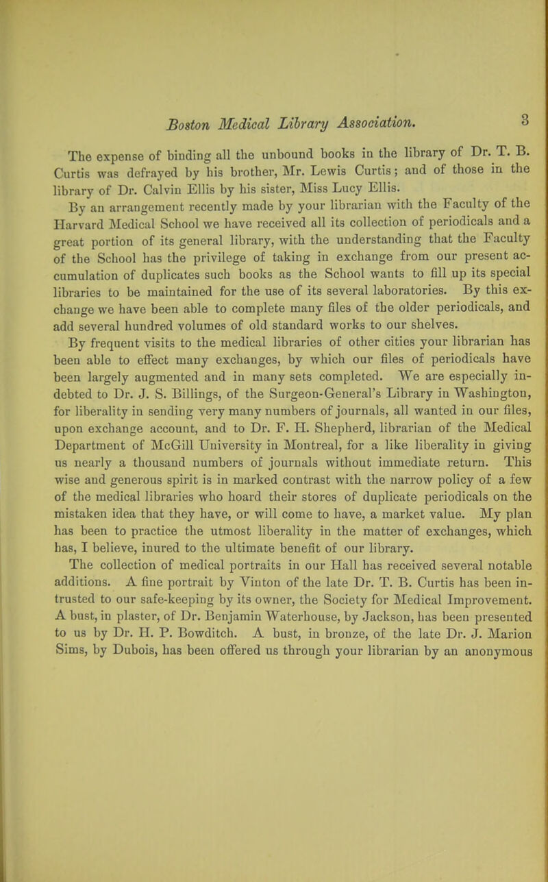 The expense of binding all the unbound books in the library of Dr. T. B. Curtis was defrayed by his brother, Mr. Lewis Curtis; and of those in the library of Dr. Calvin Ellis by his sister, Miss Lucy Ellis. By an arrangement recently made by your librarian with the Faculty of the Harvard Medical School we have received all its collection of periodicals and a great portion of its general library, with the understanding that the Faculty of the School has the privilege of taking in exchange from our present ac- cumulation of duplicates such books as the School wants to fill up its special libraries to be maintained for the use of its several laboratories. By this ex- change we have been able to complete many files of the older periodicals, and add several hundred volumes of old standard works to our shelves. By frequent visits to the medical libraries of other cities your librarian has been able to effect many exchanges, by which our files of periodicals have been largely augmented and in many sets completed. We are especially in- debted to Dr. J. S. Billings, of the Surgeon-General's Library in Washington, for liberality in sending very many numbers of journals, all wanted in our files, upon exchange account, and to Dr. F. H. Shepherd, librarian of the Medical Department of McGill University in Montreal, for a like liberality in giving us nearly a thousand numbers of journals without immediate return. This wise and generous spirit is in marked contrast with the narrow policy of a few of the medical libraries who hoard their stores of duplicate periodicals on the mistaken idea that they have, or will come to have, a market value. My plan has been to practice the utmost liberality in the matter of exchanges, which has, I believe, inured to the ultimate benefit of our library. The collection of medical portraits in our Hall has received several notable additions. A fine portrait by Vinton of the late Dr. T. B. Curtis has been in- trusted to our safe-keeping by its owner, the Society for Medical Improvement. A bust, in plaster, of Dr. Benjamin Waterhouse, by Jackson, has been presented to us by Dr. H. P. Bowditch. A bust, in bronze, of the late Dr. J. Marion Sims, by Dubois, has been offered us through your librarian by an anonymous