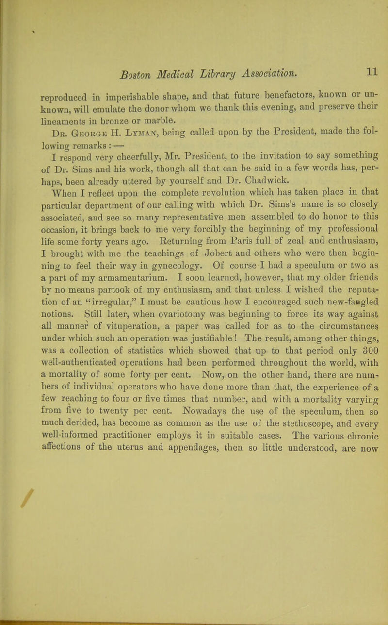 reproduced in imperishable shape, and that future benefactors, known or un- known, will emulate the donor whom we thank this evening, and preserve their lineaments in bronze or marble. Dr. GiiOiiGK H. Lyman, being called upon by the President, made the fol- lowing remarks: — I respond very cheerfully, Mr. President, to the invitation to say something of Dr. Sims and his work, though all that can be said in a few words has, per- haps, been already uttered by yourself and Dr. Cliadwick. When I reflect upon the complete revolution which has taken place in that particular department of our calling with which Dr. Sims's name is so closely associated, and see so many representative men assembled to do honor to this occasion, it brings back to me very forcibly the beginning of my professional life some forty years ago. Returning from Paris full of zeal and enthusiasm, I brought with me the teachings of Jobert and others who were then begin- ning to feel their way in gynecology. Of course I had a speculum or two as a part of my armamentarium. I soon learned, however, that my older friends by no means partook of my enthusiasm, and that unless I wished the reputa- tion of an irregular, I must be cautious how I encouraged such new-fangled notions. Still later, when ovariotomy was beginning to force its way against all manner of vituperation, a paper was called for as to the circumstances under which such an operation was justifiable ! The result, among other things, was a collection of statistics which showed that up to that period only 300 well-authenticated operations had been performed throughout the world, with a mortality of some forty per cent. Now, on the other hand, there are num- bers of individual operators who have done more than that, the experience of a few reaching to four or five times that number, and with a mortality varying from five to twenty per cent. Nowadays the use of the speculum, then so much derided, has become as common as the use of the stethoscope, and every well-informed practitioner employs it in suitable cases. The various chronic aflFections of the uterus and appendages, then so little understood, are now