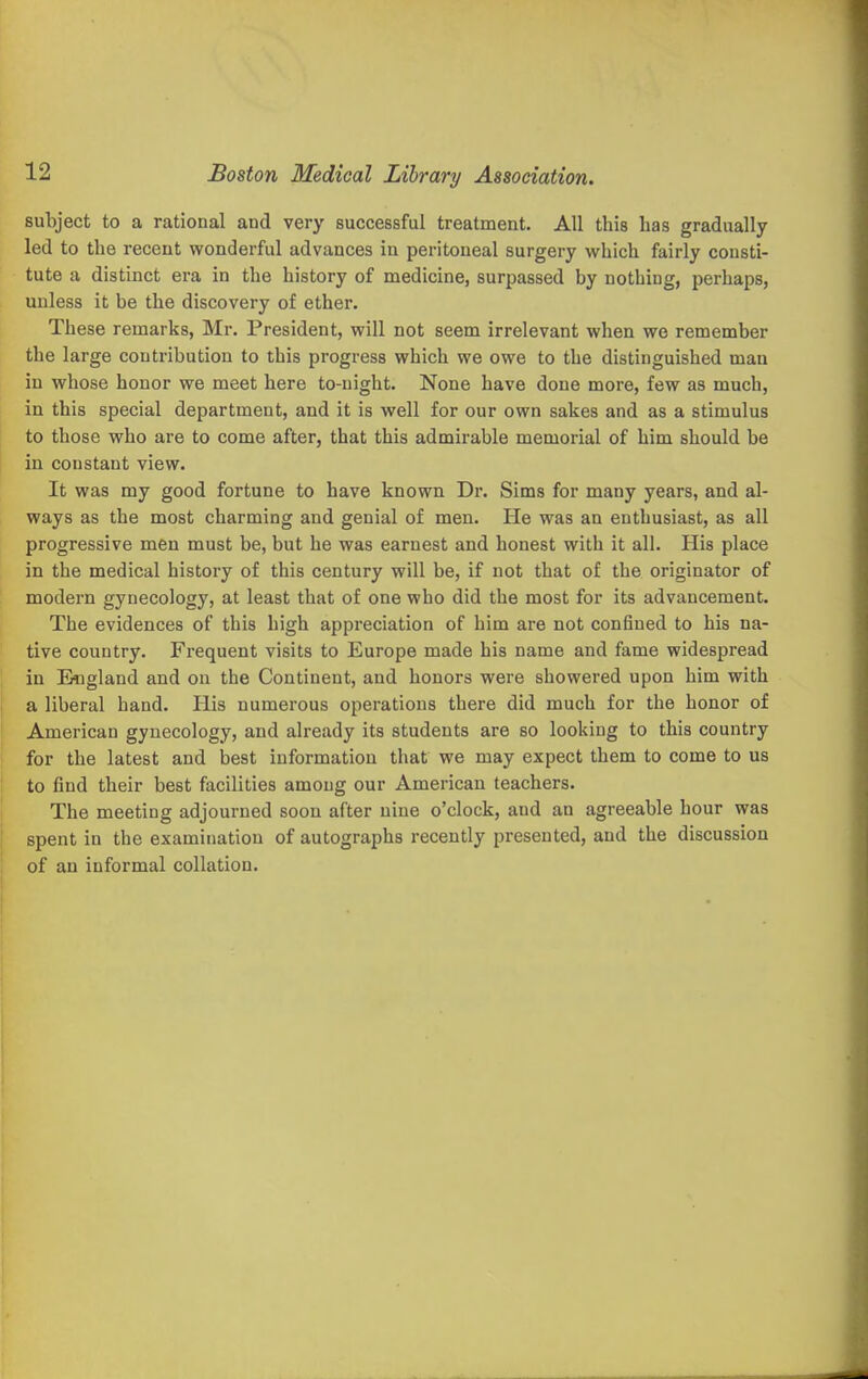 subject to a rational and very successful treatment. All this has gradually led to the recent wonderful advances in peritoneal surgery which fairly consti- tute a distinct era in the history of medicine, surpassed by nothing, perhaps, unless it be the discovery of ether. These remarks, Mr. President, will not seem irrelevant when we remember the large contribution to this progress which we owe to the distinguished man in whose honor we meet here to-night. None have done more, few as much, in this special department, and it is well for our own sakes and as a stimulus to those who are to come after, that this admirable memorial of him should be in constant view. It was my good fortune to have known Dr. Sims for many years, and al- ways as the most charming and genial of men. He was an enthusiast, as all progressive men must be, but he was earnest and honest with it all. His place in the medical history of this century will be, if not that of the originator of modern gynecology, at least that of one who did the most for its advancement. The evidences of this high appreciation of him are not confined to his na- tive country. Frequent visits to Europe made his name and fame widespread in England and on the Continent, and honors were showered upon him with a liberal band. His numerous operations there did much for the honor of American gynecology, and already its students are so looking to this country for the latest and best information that we may expect them to come to us to find their best facilities among our American teachers. The meeting adjourned soon after nine o'clock, and an agreeable hour was spent in the examination of autographs recently presented, and the discussion of an informal collation.