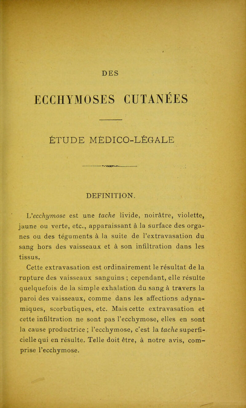 ECCHYMOSES CUTANÉES ÉTUDE MÉDICO-LÉGALE DEFINITION. L'ecchymose est une tache livide, noirâtre, violette, jaune ou verte, etc., apparaissant à la surface des orga- nes ou des téguments à la suite de l'extravasation du sang hors des vaisseaux et à son infiltration dans les tissus. Cette extravasation est ordinairement le résultat de la rupture des vaisseaux sanguins ; cependant, elle résulte quelquefois de la simple exhalation du sang à travers la paroi des vaisseaux, comme dans les affections adyna- miques, scorbutiques, etc. Mais cette extravasation et cette infiltration ne sont pas l'ecchymose, elles en sont la cause productrice ; l'ecchymose, c'est la tache superfi- cielle qui en résulte. Telle doit être, à notre avis, com- prise l'ecchymose.