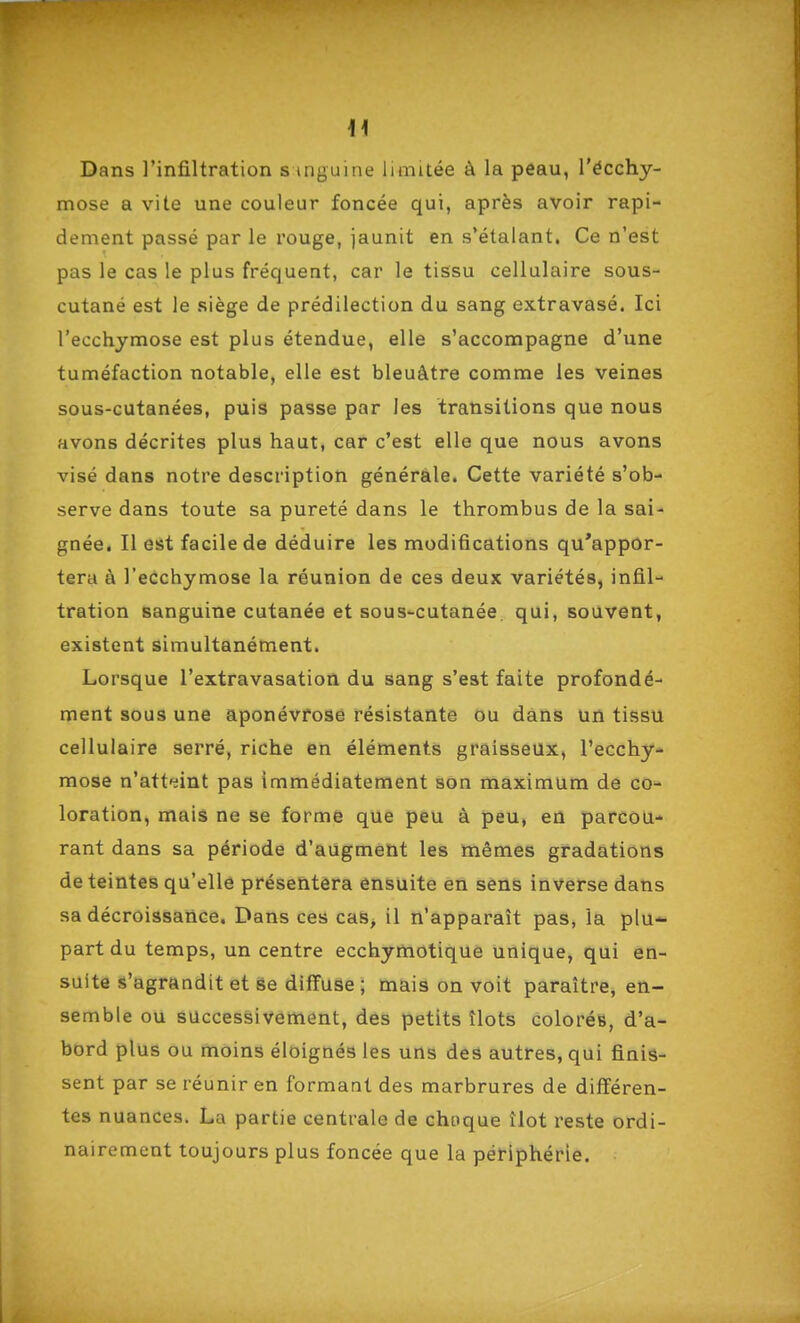 Dans l'infiltration s mguine limitée à la peau, l'écchy- mose a vite une couleur foncée qui, après avoir rapi- dement passé par le rouge, jaunit en s'étalant. Ce n'est pas le cas le plus fréquent, car le tissu cellulaire sous- cutané est le siège de prédilection du sang extravasé. Ici l'ecchymose est plus étendue, elle s'accompagne d'une tuméfaction notable, elle est bleuâtre comme les veines sous-cutanées, puis passe par les transitions que nous avons décrites plus haut, car c'est elle que nous avons visé dans notre description générale. Cette variété s'ob- serve dans toute sa pureté dans le thrombus de la sai- gnée. Il est facile de déduire les modifications qu'appor- tera à l'ecchymose la réunion de ces deux variétés, infil- tration sanguine cutanée et sous-cutanée qui, souvent, existent simultanément. Lorsque l'extravasation du sang s'est faite profondé- ment sous une aponévrose résistante ou dans un tissu cellulaire serré, riche en éléments graisseux, l'ecchy- mose n'atteint pas immédiatement son maximum de co- loration, mais ne se forme que peu à peu, en parcou- rant dans sa période d'augment les mêmes gradations de teintes qu'elle présentera ensuite en sens inverse dans sa décroissance. Dans ces cas, il n'apparaît pas, la plu- part du temps, un centre ecchymotique unique, qui en- suite s'agrandit et se diffuse ; mais on voit paraître, en- semble ou successivement, des petits îlots colorés, d'a- bord plus ou moins éloignés les uns des autres, qui finis- sent par se réunir en formant des marbrures de différen- tes nuances. La partie centrale de choque îlot reste ordi- nairement toujours plus foncée que la périphérie.