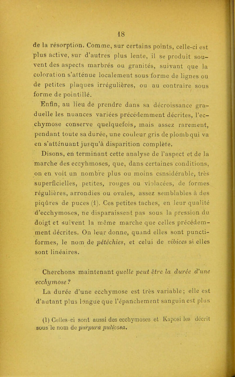 de la résorption. Comme, sur certains points, celle-ci est plus active, sur d'autres plus lente, il se produit sou- vent des aspects marbrés ou granités, suivant que la coloration s'alténue localement sous forme de lignes ou de petites plaques irrégulières, ou au contraire sous forme de pointillé. Enfin, au lieu de prendre dans sa décroissance gra- duelle les nuances variées précédemment décrites, l'ec- chymose conserve quelquefois, mais assez rarement, pendant toute sa durée, une couleur gris de plomb qui va en s'atténuant jusqu'à disparition complète. Disons, en terminant cette analyse de l'aspect et de la marche des eccyhmoses, que, dans certaines conditions, on en voit un nombre plus ou moins csnsidérable, très superficielles, petites, rouges ou violacées, de formes régulières, arrondies ou ovales, assez semblables à des piqûres de puces (1). Ces petites taches, en leur qualité d'ecchymoses, ne disparaissent pas sous la pression du doigt et suivent la même marche que celles précédem- ment décrites. On leur donne, quand elles sont puncti- formes, le nom de pétéchies, et celui de vibices si elles sont linéaires. Cherchons maintenant quelle peut être la durée d'une ecchymose ? La durée d'une ecchymose est très variable; elle est d'autant plus longue que l'épanchement sanguin est plus (1) CelleS'ci sont aussi des ecchymoses et Kuposi les décrit bous le nom de ■purpura pulicosa.