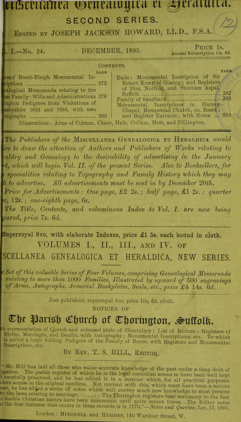 juTiiriumra iDrnraiuyiia u ^4^raiuiia> SECOND SERIES. Edited by JOSEPH JACKSON HOWARD, LL.D., F.S.A. I.—No. 24. DECEMBER, 1885. Price Is. Annual Subsoription lOa. 6d. Contents, \XQ.< Brent-Eleigh Monumental In- iptions 373 alogical Memoranda relating to the !se Family: Wills and Administrations 376 ngton Pedigrees from Visitations of arapshirc 1634 and 1686, with two tograpbs 380 Dado: Monumental Inscription of Sir Robert Kemp of Gissing j and Registers of Diss, Norfolk, and Stonham Aspal, Suffolk M as^ Family of Sandbacli-. :383 Monumental Inscriptions in Harvey; Chapel, Hempstead Church, co. Essea;'; and Register Extracts ; With Notes ... 884 Illustrations : Arms of Colraan, Chace, Hale, Cnllum, Mott, and Dillington. T/te Pnhlishers of the Miscellanea Genealogica et Heraldica would re to draw the attention of Authors and PiMishers of Worlcs relating to aldry and Genealogy to the desirability of advertising in the January ■t, lohich will begin Vol. II. of the present Series. Also to Booksellers, for specialities relating to Topography and Family History iohich they may h to advertise. All advertisements must be sent in by Decetnber 20th. Price for Advertisements : One page, £2 2s. ; half page, £1 2s.; quarter He, 128,; one-eighth page, 6s. The Title, Contents, and voluminous Index to Vol. I. are noiv being pared, price 7s. 6d. Superroyal 8vo, with elaborate Indexes, price £1 5s. each bound in cloth. VOLUMES I., II., III., AND IV. OF SCELLANEA GENEALOGICA ET HERALDICA, NEW SERIES. J Set of this valuable Series of Four Volumes, comprising Genealogical Memoranda relating to more than 1000 Families, Ilhistrated ly tip ward of 500 engravings of Arms, Autographs, Armorial Bookplates, Seals, etc., price £4 14s. Gd. Just published, superroyal 8vo, price lOs. 6d. cloth. NOTICES OF Cte iiJansiJ CJurcS ot Cljormston, ^uffom, th rcijresentation of Qiurch and coloused plate of Chartulary ; List of Rectors ; Registers of IJirth.-, Man iagcs and Deaths, with Autographs ; Monumental Inscriptions, etc. to which IS added a large folding Pedigree of the Family of Bence, with Registers and Monumental lnscn|ition«, etc. By Rev. T. S. HILL, Rector. Mr. Hill has laid all those who value accurate knowledge of the past under a deep debt of on. Ihc pansb register of which he ie the legal custodian seems to have been well kept ictully preserved and he has edited it in a manner which, for all practical purposes Klers access to he original needless. Not content with this, wbi^h must have been a serious 7o\'hoVZl rV^'' f' -^ ^''1 '^^'^y ^^^ knowledge to most persons t doub n-l.H ;i,ln^  marn.age The Thorington registers bear testimony to the fac(. iJhffirst n^Kno. nT^? •'^'tK 'i' recent times. The Editor notes ^tthe hrst mstfincc that occurs in these records is in 1770.''-AW.'* and Queries, Jan. 17. ISXr. London Mitchell and Huohes, 140 Wardour Street, W.