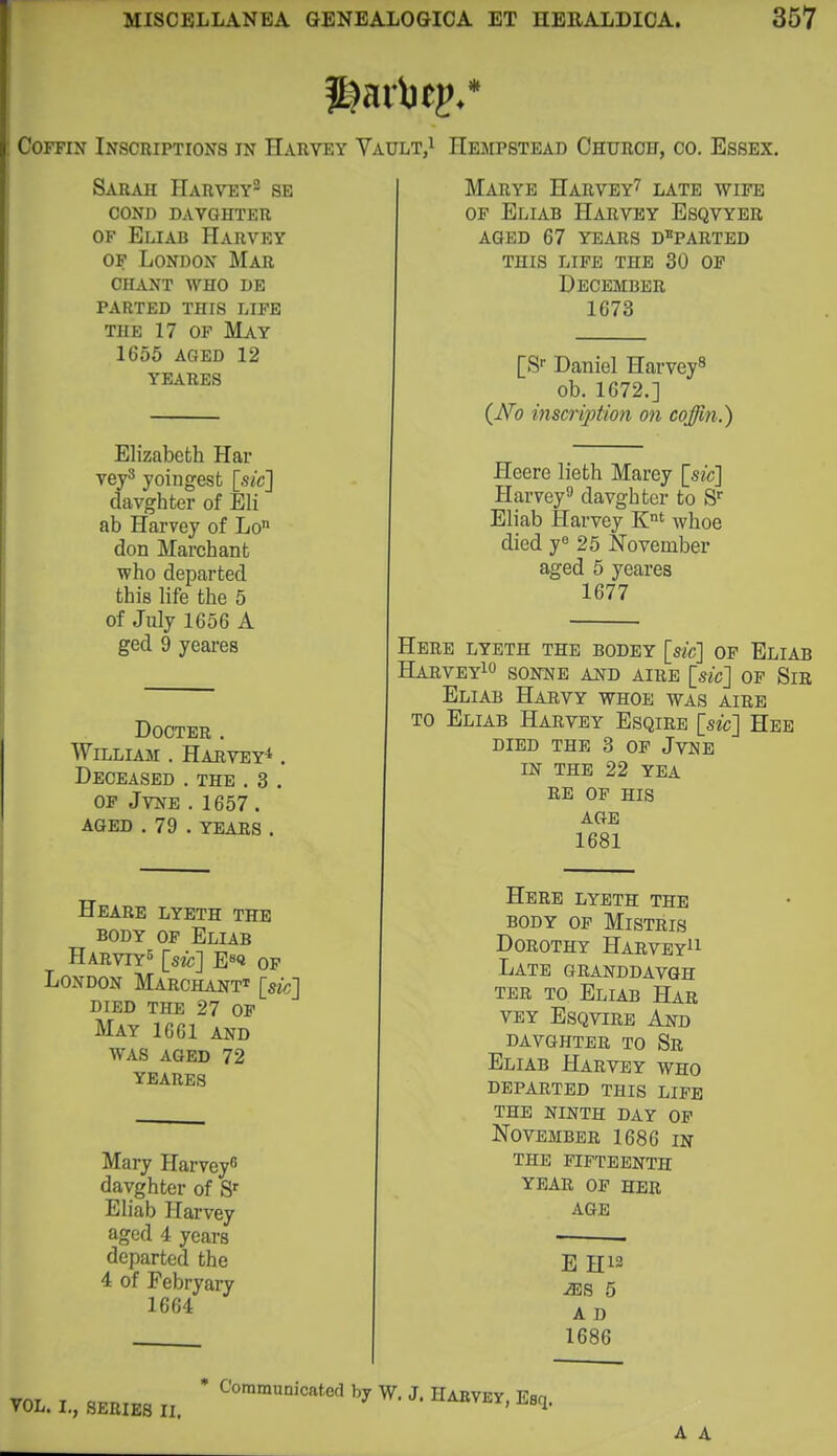 Coffin Inscriptions in Harvey Vault,i Hempstead Ohurof, go. Essex. Sarah Harvey^ se cond davghter OF Eliab Harvey OF London Mar chant who db parted this life THE 17 OF May 1655 AGED 12 YEARBS Elizabeth Har veys yoingest [sic] davghter of Eli ab Harvey of Lo don Marchant who departed this life the 5 of July 1656 A ged 9 yeares DOCTER . William . Harvey* . Deceased . the . 3 . OF JVNE .1657. aged . 79 . YEARS . Heare lyeth the BODY OF Eliab Harviy^ [sic] E«<i OP London Marchant* [sic] died the 27 of May 1661 and WAS AGED 72 YEARES Mary Harvey^ davghter of S Eliab Harvey aged 4 years departed the 4 of Febryary 1664 Marye Harvey^ late wife OF Eliab Harvey Esqvyer aged 67 YEARS departed this life the 30 OP December 1673 [S- Daniel Harvey^ ob. 1672.] (TVo inscrijjtion on coffin.) Heere liefch Marey [sic] Harvey davghter to S Eliab Harvey K' whoe died yo 25 November aged 5 yeares 1677 Herb lyeth the bodey [sic] op Eliab HaRVEY^O SONNE AND AIRE [sic] OF SiR Eliab Harvy whoe was aire TO Eliab Harvey Esqire [sic] Hee DIED THE 3 OP JvNE IN THE 22 YEA RE OF HIS AGE 1681 Here lyeth the BODY OF MiSTRIS Dorothy Harvey^i Late granddavgh TER to Eliab Har VEY EsQviRE And davghter to Sr Eliab Harvey who departed this life the ninth day op November 1686 in the fifteenth year of her AGE E H12 iES 5 A D 1686 VOL. I., SERIES II.  '*°™'^'^'^*'^^ J- H^VKY, Esq. A A