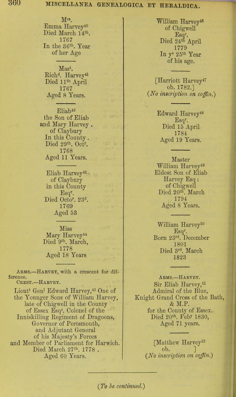 M'-». Emma Hai'vey* Died March 14«'. 1767 In the 36>. Year of her Age Mas^ Rich''. Harvey*! Died lit ^prii 1767 Aged 8 Years. Eliab*2 the Son of Eliab and Mary Harvey of Claybury In this County. Died 29th Oct^ 1768 Aged 11 Years. Eliab Harvey*^ of Claybnry in this County Esq'. Died Octo^ 23'^. 1769 Aged 53 Miss Mary Harvey** Died 9'. March, 1778 Aged 18 Years Arms.—Hakvey, with a crescent for dif- ference. Ceest.—Haevey. Lieut' Gen' Edward Harvey,*^ One of the Younger Sons of William Harvey, late of Chigwell in the County of Essex Esq''. Colonel of the InniskiUing Regiment of Dragoons, Governor of Portsmouth, and Adjutant General of his Majesty's Forces and Member of Parliament for Harwich. Died March 27>. 1778 . Aged 60 Years. William Harvey^ of Chigwell Esqf. Died 24''' April 1779 In y« 25' Year of his age. [Harriott Harvey*^ ob. 1782.] {No inscription on coffin.) Edward Harvey*® Esq^ Died 15 April 1784 Aged 19 Years. Master WiUiam Harvey*^ Eldest Son of Eliab Harvey Esq: of Chigwell Died 20'. March 1794 Aged 8 Years. William Harvey^o Esq'. Born 23''''. December 1801 Died S'*'. March 1823 Aems.—Harvey. Sir Eliab Harvey, Admiral of the Blue, Knight Grand Cross of the Bath, & M.P. for the County of Essex. Died 20. Feb? 1830, Aged 71 years. [Matthew Harvey^- ob. ] {No inscription on coffin.) {To he continued.)