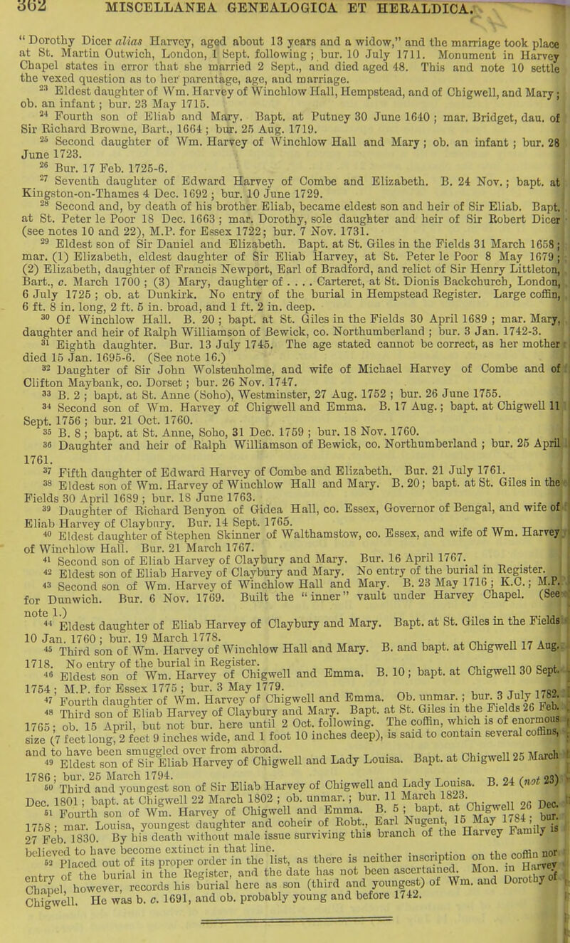  Dorothy Dicer alias Harvey, aggd about 13 years and a widow, and the marriage took place at St. Martin Outwich, London, 1 Sept. following ; bur. 10 July 1711. Monument in Harvey Chapel states iu error that she married 2 Sept., and died aged 48. This and note 10 settle the vexed question as to her parentage, age, and marriage. -•' Eldest daughter of VVm. flarvey of Winchlow Hall, Hempstead, and of Chigwell, and Mary; ob. an infant ; bur. 23 May 1715. 2-' Fourth son of Eliab and Mary. Bapt, at Putney 30 June 1640 j mar. Bridget, dau. of Sir Eichard Browne, Bart., 16C4 ; biir. 25 Aug. 1719. 25 Second daughter of Wm. Harvey of Winchlow Hall and Mary ; ob. an infant ; bur. 28 June 1723. Bur. 17 Feb. 1725-6. Seventh daughter of Edward Harvey of Combe and Elizabeth. B. 24 Nov.; bapt, at Kingston-on-Thames 4 Dec. 1692 ; bur. 10 June 1729. Second and, by death of his brother Eliab, became eldest son and heir of Sir Eliab. Bapt. at St. Peter le Poor 18 Dec. 1663; mar. Dorothy, sole daughter and heir of Sir Kobert Dicer (see notes 10 and 22), M.P. for Essex 1722; bur. 7 Nov. 1731. Eldest son of Sir Daniel and Elizabeth. Bapt. at St. Giles in the Fields 31 March 1658 ; mar. (1) Elizabeth, eldest daughter of Sir Eliab Harvey, at St. Peter le Poor 8 May 1679 ; (2) Elizabeth, daughter of Francis Newport, Earl of Bradford, and relict of Sir Henry Littleton, Bart., c. March 1700 ; (3) Mary, daughter of ... . Carteret, at St. Dionis Backchurch, London, 6 July 1725 ; ob. at Dunkirk. No entry of the burial in Hempstead Kegister. Large coflan, 6 ft. 8 in. long, 2 ft. 5 in. broad, and 1 ft. 2 in. deep. Of Winchlow Hall. B. 20 ; bapt. at St. Giles in the Fields 30 April 1689 ; mar. Mary, daughter and heir of Kalph Williamson of Bewick, co. Northumberland ; bur. 3 Jan. 1742-3. ^' Eighth daughter. Bur. 13 July 1745. The age stated cannot be correct, as her mother died 15 Jan. 1695-6. (See note 16.) 32 Daughter of Sir John Wolstenholme, and wife of Michael Harvey of Combe and of Clifton Maybank, co. Dorset; bur. 26 Nov. 1747. 33 B. 2 ; bapt. at St. Anne (Soho), Westminster, 27 Aug. 1752 ; bur. 26 June 1755. '•i Second son of Wm. Harvey of Chigwell and Emma. B. 17 Aug.; bapt. at ChigweU 11 Sept. 1756 ; bur. 21 Oct. 1760. 35 B. 8 ; bapt. at St. Anne, Soho, 31 Dec. 1759 ; bur. 18 Nov. 1760. 36 Daughter and heir of Ralph Williamson of Bewick, co. Northumberland ; bur. 25 April 1761. 37 Fifth daughter of Edward Harvey of Combe and Elizabeth. Bur. 21 July 1761. 38 Eldest son of Wm. Harvey of Winchlow Hall and Mary. B. 20; bapt. at St. Giles in the Fields 30 April 1689 ; bur. 18 June 1763. 3» Daughter of Richard Benyon of Gidea Hall, co. Essex, Governor of Bengal, and wife of Eliab Harvey of Claybiiry. Bur. 14 Sept. 1765. Eldest daughter of Stephen Skinner of Walthamstow, co. Essex, and wife of Wm. Harvey of Winchlow Hall. Bur. 21 March 1767.  Second son of Eliab Harvey of Claybury and Mary. Bur. 16 April 1767. 2 Eldest son of Eliab Harvey of Claybury and Mary. No entry of the burial m Register. « Second son of Wm. Harvey of Winchlow Hall and Mary. B. 23 May 1716 ; K.C.; M.l. for Dunwich. Bur. 6 Nov. 1769. Built the inner vault under Harvey Chapel. (See Eldest daughter of Eliab Harvey of Claybury and Mary. Bapt. at St. Giles in the Fields 10 Jan. 1760 ; bur. 19 March 1778. ^ v ^ ^ • n it a„„ ■5 Third son of Wm. Harvey of Winchlow Hall and Mary. B. and bapt. at Chigwell 17 Aug. 1718. No entry of the burial in Register. t, i ^ ^ ni,- ii an c»„f •i Eldest son of Wm. Harvey of Chigwell and Emma. B. 10; bapt. at Chigwell 30 Sept 1754 ; M.P. for Essex 1775 ; bur. 3 May 1779. t, o x w 175' *7 Fourth daughter of Wm. Harvey of Chigwell and Emma. Ob. unmar. ; bur 3 July 17... ^8 Third son of Eliab Harvey of Claybury and Mary. Bapt. at St. Giles in the Fields 26 Fel- 1765; ob. 15 April, but not bur. here until 2 Oct. following. The coffin, which is of enormo. size (7 feet long; 2 feet 9 inches wide, and 1 foot 10 inches deep), is said to contain several cofli.. and to have been smuggled over from abroad. , j x • Uo^t »+ Pii;,rwoll 9'i March « Eldest son of Sir Eliab Harvey of Chigwell and Lady Louisa. Bapt. at ChigweU 25 Marcn 1786; bur. 25 March 1794. . , x j x ti oi f«nt 1X\ M Third and youngest sou of Sir Eliab Harvey of Chigwell and Lady Louisa. B. 24 {not iS) Dec 1801; bapt. at Chigwell 22 March 1802 ; ob. unmar. ; bur. 11 March 1823  Fourth on of Wm. Harvey of Chigwell and Emma. B. 5 ; bapt at Chigwell 26 Dc ■ 1768- mar. Louisa, youngest daughter and coheir of Robt., Earl Nugent IS/ay 1,84 bur 27 Feb 1830. By his death without male issue surviving this branch of the Harvey Family is liplipvcd to have become extinct in that line. . . „ - sfpiaccd out of its proper order in the list, as there is neither inscription onhe coffin entry o the burial in the Register, and the date has not been ascertained^ Mon in lUm rv,nm>l however, records his burial here as son (third and youngest) of Wm. and Uoroiuy Chigwell. He was b. c. 1691, and ob. probably young and before 1742.