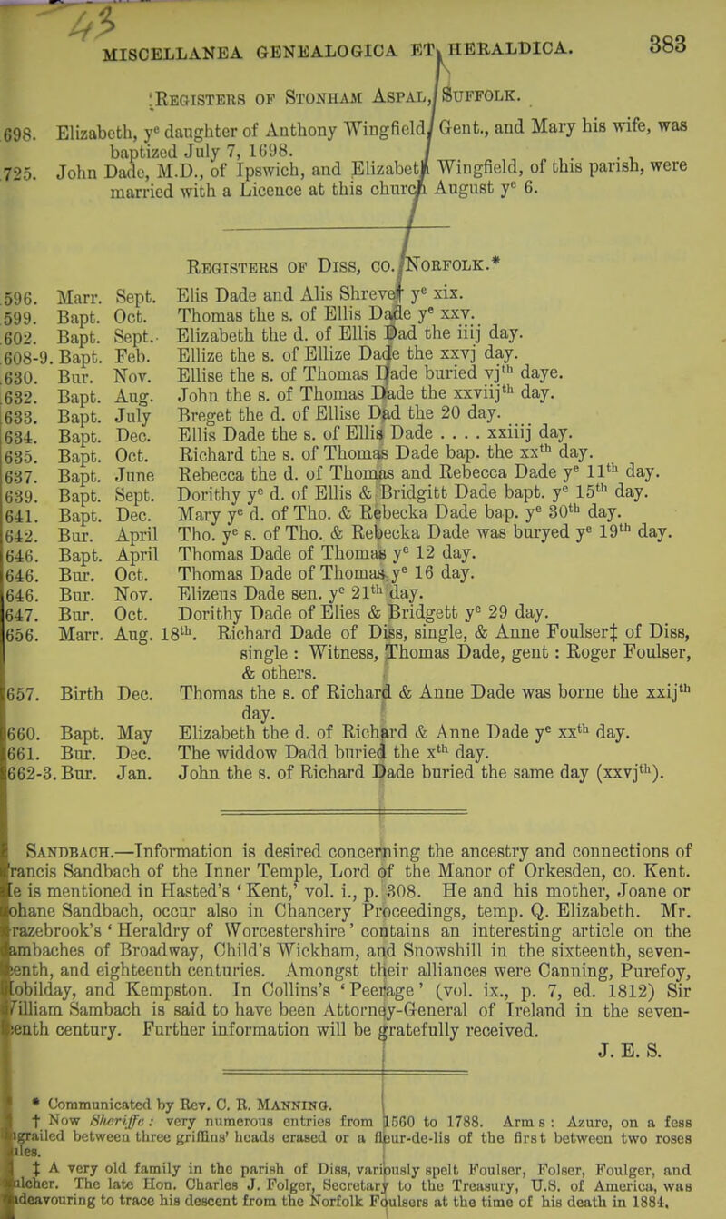 :Registers op Stonham Aspal,/Suffolk. 698. Elizabeth, y« daughter of Anthony Wingficldi Gent., and Mary his wife, waa baptized July 7, 1G98. / , „ , . 725. John Dade, M.D., of Ipswich, and Elizabetji Wingfield, of this parish, were married with a Licence at this churci August y« 6. 596. Marr. Spnh 599. Bapt. 602. Bapt. 608-9. Bapt. Feb. Bur. Nov. 632. Bapt. Aug. 633. Bapt. July 634. Bapt. Dec. 635. Bapt. Oct. 637. Bapt. June 639. Bapt. Sept. 641. Bapt. Dec. 642. Bur. April 646. Bapt. April 646. Bur. Oct. 646. Bur. Nov. 647. Bur. Oct. 656. Marr. Aug. 657. Birth Dec. 660. Bapt, May 661. Bur. Dec. 662-3. Bur. Jan. Registers of Diss, go./Norfolk.* Elis Dade and Alis Shrevd[ y* xix. Thomas the s. of Ellis D#e y« xxv. Elizabeth the d. of Ellis :^ad the iiij day. Ellize the s. of Ellize Da^e the xxvj day. EUise the s. of Thomas Efade buried vj' daye, John the s. of Thomas Bade the xxviij' day. Breget the d. of EUise D^d the 20 day. Ellis Dade the s. of Ellis Dade .... xxiiij day. Richard the s. of Thom^ Dade bap. the xx'i> day. Rebecca the d. of Thomas and Rebecca Dade y« 11^ day. Dorithy y« d. of Ellis & Bridgitt Dade bapt. y« IS'^ day. Mary y^ d. of Tho. & Rebecka Dade bap. y« SO'i day. Tho. y« s. of Tho. & Rebecka Dade was buryed y^ 19'''' day. Thomas Dade of Thomas y« 12 day. Thomas Dade of Thomasj« 16 day. Elizeus Dade sen. y« 21*''day. Dorithy Dade of Elies & Bridgett y« 29 day. 8^. Richard Dade of Diss, single, & Anne Foulser:]: of Diss, single : Witness, Thomas Dade, gent: Roger Foulser, & others. Thomas the s. of Richard & Anne Dade was borne the xxij' day. \ Elizabeth the d. of Richard & Anne Dade y*^ xx** day. The widdow Dadd buried the x*** day. John the s. of Richard Dade buried the same day (xxvj*''). Sandbach.—Information is desired concerning the ancestry and connections of tancis Sandbach of the Inner Temple, Lord of the Manor of Orkesden, co. Kent. .6 is mentioned in Hasted's 'Kent,' vol. i., p. 308. He and his mother, Joane or ohane Sandbach, occur also in Chancery Proceedings, temp. Q. Elizabeth. Mr. razebrook's ' Heraldry of Worcestersliire' contains an interesting article on the imbaches of Broadway, Child's Wickham, and Snowshill in the sixteenth, seven- enth, and eighteenth centuries. Amongst their alliances were Canning, Purefoy, obilday, and Kempston. In Collins's 'Peerage' (vol. ix., p. 7, ed. 1812) Sir 'illiam Sarabach is said to have been Attornqy-General of Ireland in the seven- lenth century. Further information will be gratefully received. J. E. S. • Uoramunicatecl by Rev. C. R. MANNING. _ t Now Slwriffi;; very numerous entries from 3500 to 1788. Arms: Azure, on a fcss Kprailed between three griffins'heads erased or a flpur-de-lls of the first between two roses es. 1 A very old family in the parish of Diss, variously spelt Foulser, Folser, Foulger, and ilcher. The late Hon. Charles J. Folgcr, Secretary to the Treasury, U.S. of America, was deavouring to trace his descent from the Norfolk Fdulsers at the time of his death in 1884.