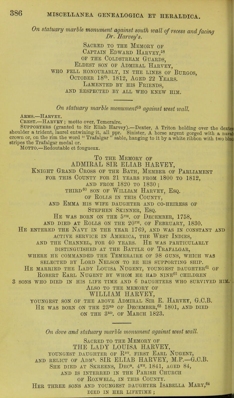 On statuary marlU monument against south wall of recess and facing Dr. Harvey's. Sacred to the Memory op Captain Edward Harvey,58 OP the Coldstream Guards, Eldest son of Admiral Harvey, WHO pell honourably, in the lines op Burgos, October W^. 1812, Aged 22 Years. Lamented by his Friends, AND respected BY ALL WHO KNEW HIM. On statuary marble monument^^ against west tvall Asms.—Haevey. Crest.—Haevey ; motto over, Temeraire. SUPPOETEES (granted to Sir Eliab Harvey).—Dexter, A Triton holding over the dextei shoulder a trident, laurel entwining it, all ppr. Sinister, A horse argent gorged with a naval crown or, on the rim the word  Trafalgar  sable, hanging to it by a white ribbon with two blue stripes the Trafalgar medal or. Motto.—Eedoutable et fougueux. To THE Memory op ADMIRAL SIR ELIAB HARVEY, Knight Grand Cross op the Bath, Member op Parliament FOR THIS County for 21 years from 1800 to 1812, AND FROM 1820 TO 1830 ; THIRD 80 SON OP William Harvey, Esq. OF Rolls in this County, AND Emma his wife daughter and co-heiress op Stephen Skinner, Esq. He was born on the 5™. of December, 1758, and died at Rolls on the 20'^=. of February, 1830. He entered the Navy in the year 1769, and was in constant and ACTIVE SERVICE IN AMERICA, THE WeST InDIES, AND THE Channel, for 40 years. He was particularly DISTINGUISHED AT THE BATTLE OF TRAFALGAR, WHERE HE COMMANDED THE TeMERAIRE OF 98 GUNS, WHICH WAS SELECTED BY LORD NeLSON TO BE HIS SUPPORTING SHIP. He MARRIED THE LaDY LoUISA NuGENT, YOUNGEST DAUGHTER^! OP Robert Earl Nugent by whom he had nine^^ children 3 sons who died in his life time and 6 daughters who survived him. Also to the memory of WILLIAM HARVEY, youngest son of the above Admiral Sir E. Harvey, G.C.B. He was born on the 23° of December,^^ igoi, and died on the 3«°. OF March 1823. On dove and statuary marble monument against west wall. Sacred to the Memory of THE LADY LOUISA HARVEY, youngest daughter of R''^. first Earl Nugent, AND RELICT OP Adm-. SIR ELIAB HARVEY, M.P.—G.C.B. She died at Skreens, Dec. 4*^. 1841, aged 84, AND is interred IN THE PARISH ChURCH OP ROXWELL, IN THIS CoUNTY. Her THREE SONS AND YOUNGEST DAUGHTER ISABELLA MARY,*^ DIED IN HER LIFETIME ;