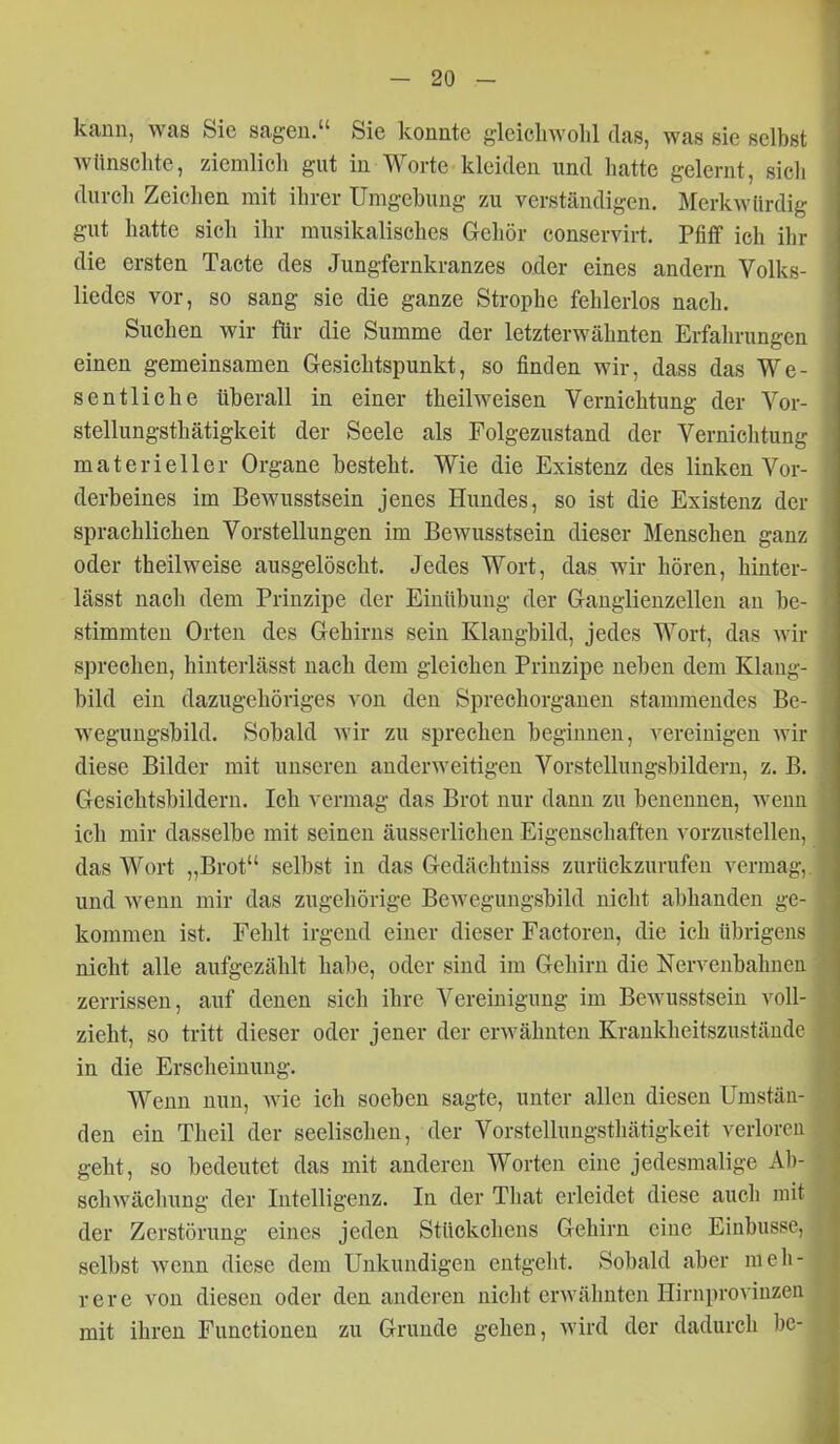 kann, was Sie sagen. Sie konnte gleichwohl tlas, was sie selbst wünschte, ziemlich gut in Worte kleiden und hatte gelernt, sich durch Zeiclien mit ihrer Umgebung zu verständigen. Merkwürdig gut hatte sich ihr musikalisches Gehör conservirt. Pfiff ich ihr die ersten Tacte des Jungfernkranzes oder eines andern Volks- liedes vor, so sang sie die ganze Strophe fehlerlos nach. Suchen wir für die Summe der letzterwähnten Erfahrungen einen gemeinsamen Gesichtspunkt, so finden wir, dass das We- sentliche tiberall in einer theilweisen Vernichtung der Vor- stellungsthätigkeit der Seele als Folgezustand der Vernichtung materieller Organe besteht. Wie die Existenz des linken Vor- derbeines im Bewusstsein jenes Hundes, so ist die Existenz der sprachlichen Vorstellungen im Bewusstsein dieser Menschen ganz oder theilweise ausgelöscht. Jedes Wort, das wir hören, hinter- lässt nach dem Prinzipe der Einübung der Ganglienzellen an be- stimmten Orten des Gehirns sein Klangbild, jedes Wort, das wir sprechen, hinterlässt nach dem gleichen Prinzipe neben dem Klang- bild ein dazugehöriges von den Sprechorganen stammendes Be- wegungsbild. Sobald wir zu sprechen beginnen, vereinigen wir diese Bilder mit unseren anderweitigen Vorstellungsbildern, z. B. Gesichtsbildern. Ich vermag das Brot nur dann zu benennen, wenn ich mir dasselbe mit seinen äusserlichen Eigenschaften vorzustellen, das Wort „Brot selbst in das Gedächtniss zurückzurufen vermag, und wenn mir das zugehörige Beweguugsbild niclit abhanden ge- kommen ist. Fehlt irgend einer dieser Faetoren, die ich übrigens nicht alle aufgezählt habe, oder sind im Gehirn die Nervenbahnen zerrissen, auf denen sich ihre Vereinigung im Bewusstsein voll- zieht, so tritt dieser oder jener der erwähnten Krankheitszustände in die Erscheinung. Wenn nun, wie ich soeben sagte, unter allen diesen Umstän- den ein Theil der seelischen, der Vorstellungsthätigkeit verloren geht, so bedeutet das mit anderen Worten eine jedesmalige Ab- schwächung der Intelligenz. In der Tliat erleidet diese auch mit der Zerstörung eines jeden Stückchens Gehirn eine Einbusse, selbst wenn diese dem Unkundigen entgeht. Sobald aber meh- rere von diesen oder den anderen nicht erwähnten Hirnprovinzeu mit ihren Functionen zu Grunde gehen, wird der dadurch hc-