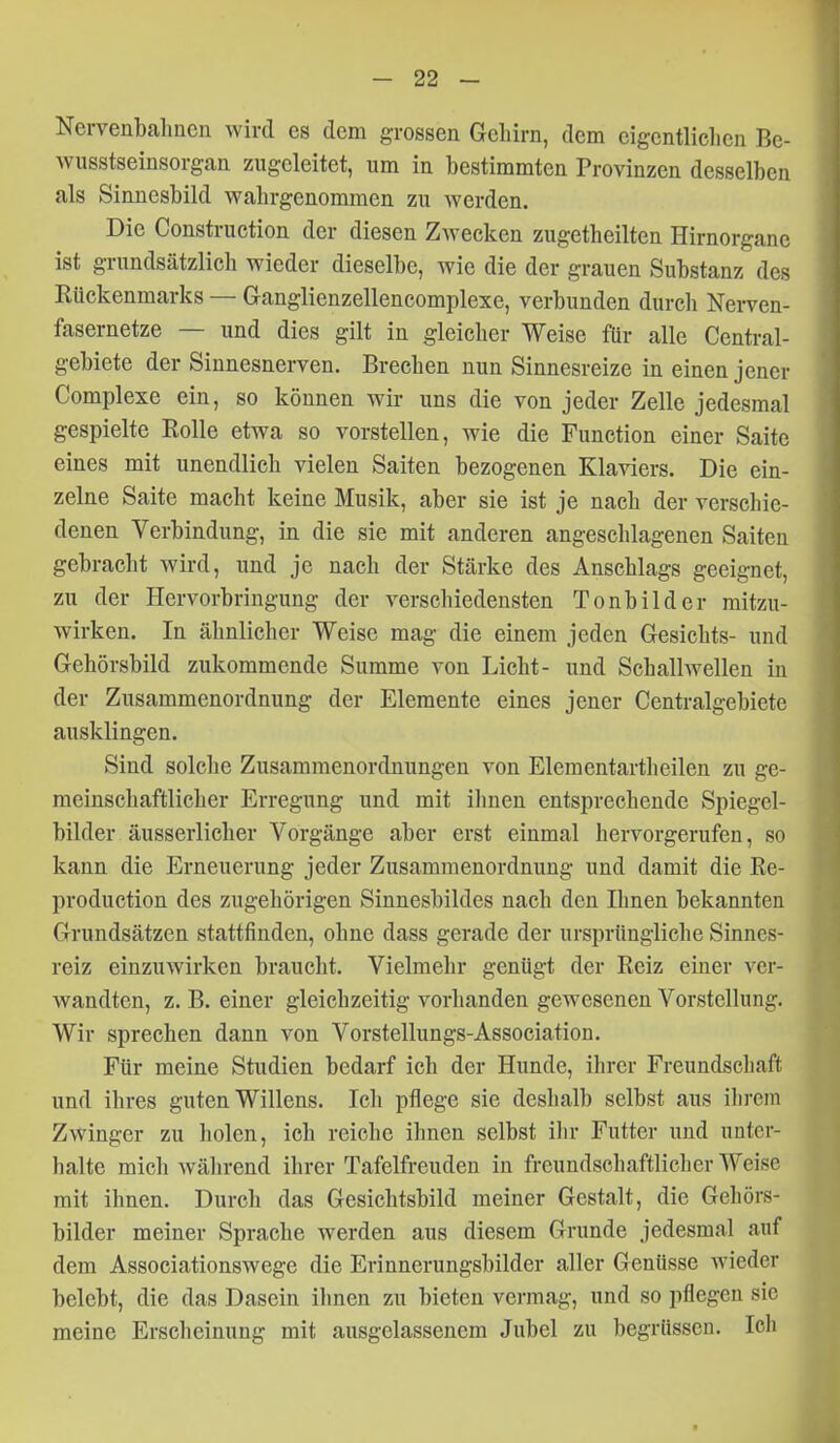Nervenbahnen wird es dem grossen Gehirn, dem eigentlichen Be- wusstseinsorgan zugeleitet, um in bestimmten Provinzen desselben als Sinnesbild wahrgenommen zu werden. Die Construction der diesen Zwecken zugetheilten Hirnorgane ist grundsätzlich wieder dieselbe, wie die der grauen Substanz des Rückenmarks — Ganglienzellencomplexe, verbunden durch Nerven- fasernetze — und dies gilt in gleicher Weise für alle Centrai- gebiete der Sinnesnerven. Brechen nun Sinnesreize in einen jener Complexe ein, so können wii- uns die von jeder Zelle jedesmal gespielte Rolle etwa so vorstellen, wie die Function einer Saite eines mit unendlich vielen Saiten bezogenen Klaviers. Die ein- zelne Saite macht keine Musik, aber sie ist je nach der verschie- denen Verbindung, in die sie mit anderen angeschlagenen Saiten gebracht wird, und je nach der Stärke des Anschlags geeignet, zu der Hervorbringung der verschiedensten Tonbilder mitzu- wirken. In ähnlicher Weise mag die einem jeden Gesichts- und Gehörsbild zukommende Summe von Licht- und Schallwellen in der Zusammenordnung der Elemente eines jener Centraigebiete ausklingen. Sind solche Zusammenordnungen von Elementartheilen zu ge- meinschaftlicher Erregung und mit ihnen entsprechende Spiegel- bilder äusserlicher Vorgänge aber erst einmal hervorgerufen, so kann die Erneuerung jeder Zusammenordnung und damit die Re- production des zugehörigen Sinnesbildes nach den Ihnen bekannten Grundsätzen stattfinden, ohne dass gerade der ursprüngliche Sinnes- reiz einzuwirken braucht. Vielmehr genügt der Reiz einer ver- wandten, z. B. einer gleichzeitig vorhanden gewesenen Vorstellung. Wir sprechen dann von Vorstellungs-Association. Für meine Studien bedarf ich der Hunde, ihrer Freundscliaft und ihres guten Willens. Ich pflege sie deshalb selbst aus ilircin Zwinger zu holen, ich reiche ihnen selbst ihr Futter und unter- halte mich während ihrer Tafelfreuden in freundschaftlicher Weise mit ihnen. Durch das Gesichtsbild meiner Gestalt, die Gehörs- bilder meiner Sprache werden aus diesem Grunde jedesmal auf dem Associationswege die Erinnerungsbilder aller Genüsse wieder belebt, die das Dasein ilmen zu bieten vermag, und so pflegen sie meine Erscheinung mit ausgelassenem Jubel zu begrüssen. Icli