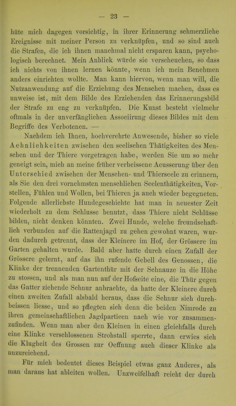hüte mich dagegen vorsichtig, in ilircr Erinuerimg schmerzliche Ereignisse mit meiner Person zu verknüpfen, und so sind auch die Strafen, die ich ihnen manclimal nicht ersparen kann, psycho- logisch berechnet. Mein Anblick würde sie verscheuchen, so dass ich nichts von ihnen lernen könnte, wenn ich mein Benehmen anders einrichten wollte. Man kann hiervon, wenn man will, die Nutzanwendung auf die Erziehung des Menschen machen, dass es unweise ist, mit dem Bilde des Erziehenden das Erinnerungsbild der Strafe zu eng zu verknüpfen. Die Kunst besteht vielmehr oftmals in der unverfänglichen Associirung dieses Bildes mit dem Begriffe des Verbotenen. — Nachdem ich Ihnen, hochverehrte Anwesende, bisher so viele Aehnlichkeiten zAvischen den seelischen Tliätigkeiten des Men- schen und der Thiere vorgetragen habe, werden Sie um so mehr geneigt sein, mich an meine früher verheissene Aeusserung über den Unterschied zwischen der Menschen- und Thierseele zu erinnern, als Sie den drei vornehmsten menschlichen Seelenthätigkeiten, Vor- stellen, Fühlen und Wollen, bei Thieren ja auch wieder begegneten. Folgende allerliebste Hundegeschichte hat man in neuester Zeit wiederholt zu dem Schlüsse benutzt, dass Thiere nicht Schlüsse bilden, nicht denken könnten. Zwei Hunde, welche freundschaft- lich verbunden auf die Rattenjagd zu gehen gewohnt waren, wur- den dadurch getrennt, dass der Kleinere im Hof, der Grössere im Garten gehalten wurde. Bald aber hatte durch einen Zufall der Grössere gelernt, auf das ihn rufende Gebell des Genossen, die Klinke der trennenden Gartenthür mit der Scluiauze in die Höhe zu stossen, und als man nun auf der Hofseite eine, die Thür gegen das Gatter ziehende Schnur anbrachte, da hatte der Kleinere durch einen zweiten Zufall alsbald heraus, dass die Schnur sich durch- beiösen liesse, und so pflegten sich denn die beiden Nimrode zu ihren gemeinschaftlichen Jagdparticen nach wie vor zusammen- zufinden. Wenn man aber den Kleinen in einen gleichfalls durch eine Klinke verschlossenen Strohstall sperrte, dann erwies sich die Klugheit des Grossen zur Oeffnung auch dieser Klinke als unzureichend. Für mich bedeutet dieses Beispiel etwas ganz Anderes, als man daraus hat ableiten wollen. Unzweifelhaft reicht der durch