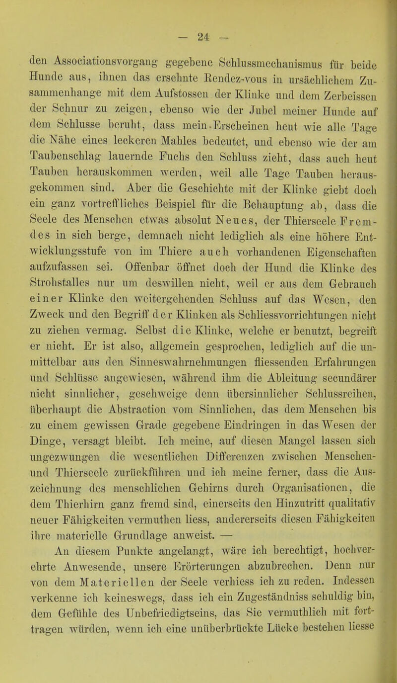 den Associationsvorgaug- gegebene Schlussmeclianismus für beide Hunde aus, ihnen das ersehnte Rendez-vous in ursächlichem Zu- sammenhange mit dem Aufstossen der Klinke und dem Zerbeissen der Schnur zu zeigen, ebenso wie der Jubel meiner Hunde auf dem Schlüsse beruht, dass mein-Erscheinen heut wie alle Tage die Nähe eines leckeren Mahles bedeutet, und ebenso wie der am Taubenschlag lauernde Fuchs den Schluss zieht, dass auch heut Tauben herauskommen werden, weil alle Tage Tauben heraus- gekommen sind. Aber die Geschichte mit der Klinke giebt doch ein ganz vortreifliches Beispiel für die Behauptung ab, dass die Seele des Menschen etwas absolut Neues, der Thierseele Frem- des in sich berge, demnach nicht lediglich als eine höhere Ent- wicklungsstufe von im Thiere auch vorhandenen Eigenschaften aufzufassen sei. Offenbar öffnet doch der Hund die Klinke des Strohstalles nur um deswillen nicht, weil er aus dem Gebrauch einer Klinke den weitergehenden Schluss auf das Wesen, den Zweck und den Begriff der Klinken als Schliessvorrichtungen nicht zu ziehen vermag. Selbst die Klinke, welche er benutzt, begreift er nicht. Er ist also, allgemein gesprochen, lediglich auf die un- mittelbar aus den Sinneswahrnehmungen fliessenden Erfahrungen und Schlüsse angewiesen, während ihm die Ableitung secundärer nicht sinnlicher, geschweige denn übersinnlicher Schlussreihen, überhaupt die Abstraction vom Sinnliehen, das dem Menschen bis zu einem gewissen Grade gegebene Eindringen in das Wesen der Dinge, versagt bleibt. Ich meine, auf diesen Mangel lassen sich ungezwungen die wesentlichen Differenzen zwischen Menschen- und Thierseele zurückführen und ich meine ferner, dass die Aus- zeichnung des menschlichen Gehirns durch Organisationen, die dem Thierhirn ganz fremd sind, einerseits den Hinzutritt qualitativ neuer Fähigkeiten vermuthen Hess, andererseits diesen Fähigkeiten ihre materielle Grundlage anweist. — An diesem Punkte angelangt, wäre ich berechtigt, hochver- ehrte Anwesende, unsere Erörterungen abzubrechen. Denn nur von dem Materiellen der Seele verhiess ich zu reden. Indessen verkenne ich keineswegs, dass ich ein Zugeständniss schuldig bin, dem Gefühle des Unbefriedigtseins, das Sie verrauthlich mit fort- tragen würden, wenn ich eine unüberbrückte Lücke bestehen liesse