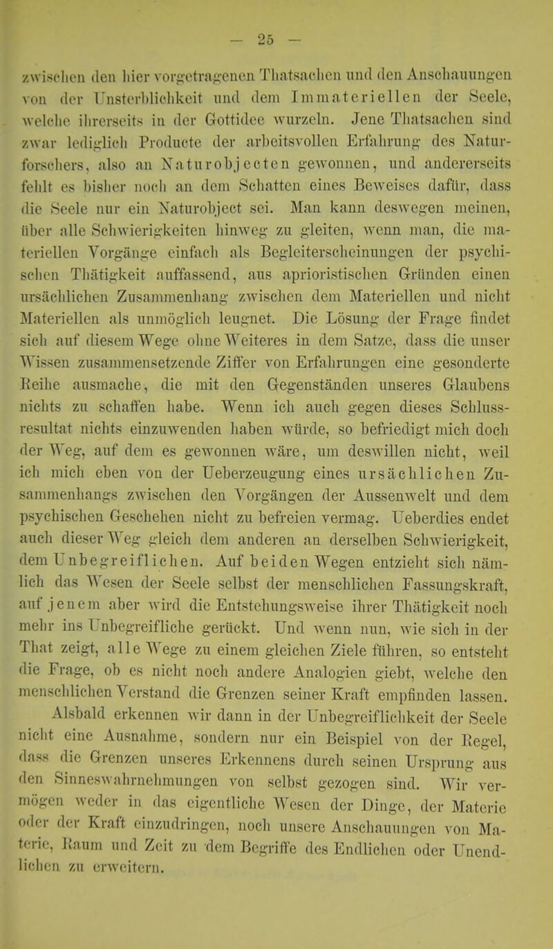 zwisi'lu'ii den liier vorg'otraf;-enen Tli.itsaolicii und den Auscliauungeu von der Unsterl)liclikeit und dem Immateriellen der Seele, welche ihrerseits in der Gottidee wurzeln. Jene Tliatsacheu sind zwar ledij;licli Producte der arbeitsvollea Erfiilirung- des Natur- forschers, also an Naturobjecten gewonnen, und andererseits fehlt es bislier noch an dem Schatten eines Beweises dafür, dass die Seele nur ein Xaturobject sei. Man kann desw^egen raeinen, über alle Schwierigkeiten liinweg zu gleiten, wenn man, die ma- toriellcu Vorgänge einfiich als Begleiterscheinungen der psychi- schen Thätigkeit auffassend, aus aprioristiscben Gründen einen ursächlichen Zusammenhang zwischen dem Materiellen und nicht Materiellen als unmöglicli leugnet. Die Lösung der Frage findet sich auf diesem Wege oline Weiteres in dem Satze, dass die unser Wissen zusammensetzende Ziffer von Erfahrungen eine gesonderte Eeihe ausmache, die mit den Gegenständen unseres Glaubens niclits zu schaffen habe. Wenn ich auch gegen dieses Schluss- resultat nichts einzuwenden haben würde, so befriedigt mich doch der Weg, auf dem es gewonnen wäre, um deswillen nicht, weil ich mich eben von der Ueberzeugung eines ursächlichen Zu- sammenhangs zwischen den Vorgängen der Aussenwelt und dem psychischen Geschehen nicht zu befreien vermag. Ueberdies endet auch dieser Weg gleich dem anderen an derselben Schwierigkeit, dem Unbegreiflichen. Auf beiden Wegen entzieht sich näm- lich das Wesen der Seele selbst der menschlichen Fassungskraft, auf jenem aber Avird die Entstehungsweise ihrer Thätigkeit noch mehr ins Unbegreifliche gerückt. Und wenn nun, wie sich in der That zeigt, alle Wege zu einem gleichen Ziele führen, so entsteht die Frage, ob es nicht noch andere Analogien giebt, welche den meiiscldichen Verstand die Grenzen seiner Kraft empfinden lassen. Alsbald erkennen wir dann in der Unbegrcifliclikeit dei- Seele niclit eine Ausnahme, sondern nur ein Beispiel von der Regel, dass die Grenzen unseres Erkennens durch seinen Ursprung aus den Sinneswahrnehmungen von selbst gezogen sind. Wir ver- m(jgen weder in das eigentliche Wesen der Dinge, der Materie oder der Kraft einzudringen, noch unsere Anschauungen von Ma- terie, Raum und Zeit zu dem Begriffe des Endliehen oder Unend- lichen zu erweitern.
