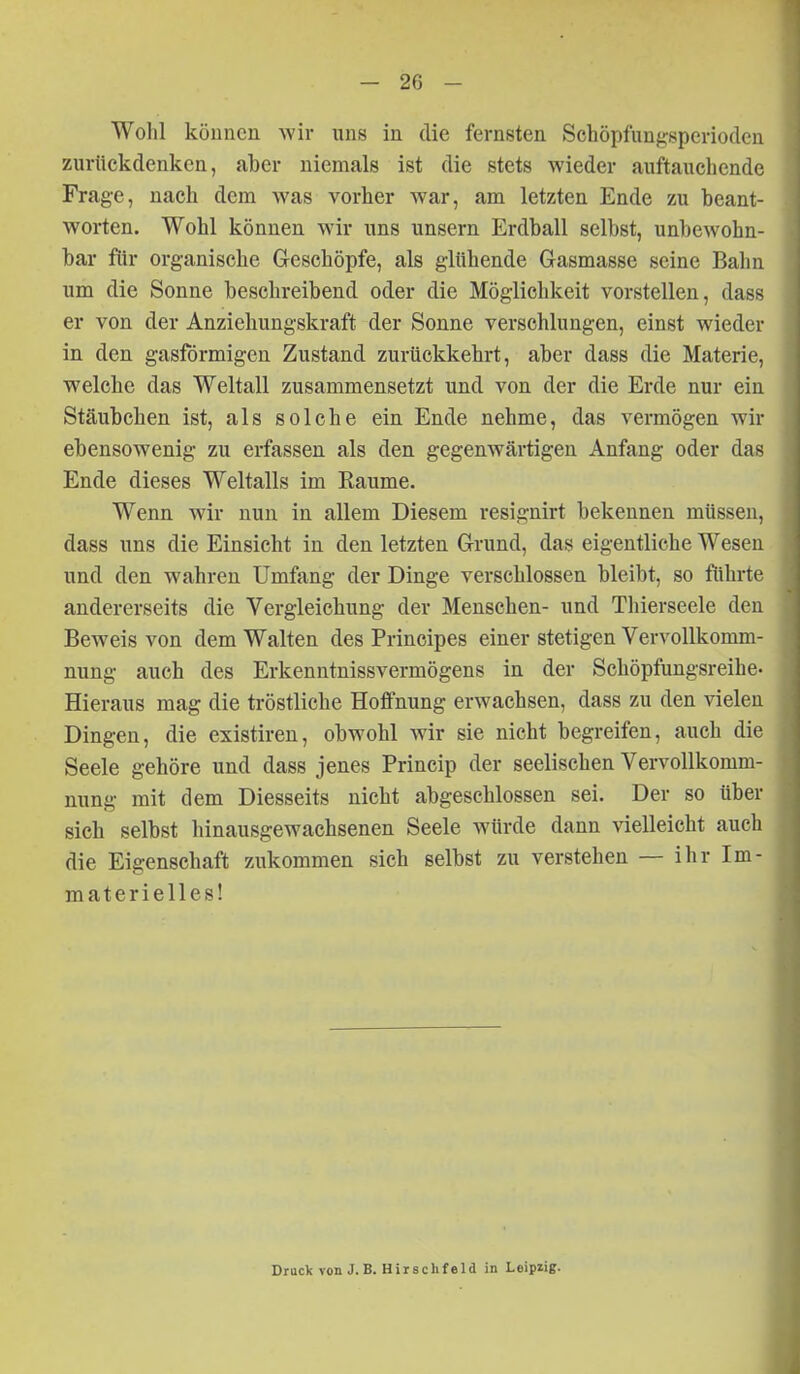 Wohl können Avir uns in die fernsten Schöpfungsperioden zurückdenken, aber niemals ist die stets wieder auftauchende Frage, nach dem was vorher war, am letzten Ende zu beant- worten. Wohl können wir uns unsern Erdball selbst, unbewohn- bar fiir organische Geschöpfe, als glühende Gasmasse seine Bahn um die Sonne beschreibend oder die Möglichkeit vorstellen, dass er von der Anziehungskraft der Sonne verschlungen, einst wieder in den gasförmigen Zustand zurückkehrt, aber dass die Materie, welche das Weltall zusammensetzt und von der die Erde nur ein Stäubchen ist, als solche ein Ende nehme, das vermögen wir ebensowenig zu erfassen als den gegenwärtigen Anfang oder das Ende dieses Weltalls im Eaume. Wenn wir nun in allem Diesem resignirt bekennen müssen, dass uns die Einsieht in den letzten Grund, das eigentliche Wesen und den wahren Umfang der Dinge verschlossen bleibt, so führte andererseits die Vergleichung der Menschen- und Thierseele den Beweis von dem Walten des Principes einer stetigen Vervollkomm- nung auch des Erkenntnissvermögens in der Schöpfungsreihe. Hieraus mag die tröstliche Hoffnung erwachsen, dass zu den vielen Dingen, die existiren, obwohl wir sie nicht begreifen, auch die Seele gehöre und dass jenes Princip der seelischen Vervollkomm- nung mit dem Diesseits nicht abgeschlossen sei. Der so über sich selbst hinausgewachsenen Seele würde dann vielleicht auch die Eigenschaft zukommen sich selbst zu verstehen — ihr Im- materielles! Druck von J.B. Hirschfeld in Leipzig.