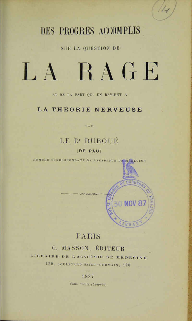 DES PKOGUÈS ACCOMPLIS SUR LA QUKSTION DE .A RAGE Kï DE LA PART QUI EN REVIENT A LA THÉORIE NERVEUSE I> A R LE D' DUBOUÉ (DE PAU) PARIS G. MASSON, ÉDITEUR I. inUAinE DE L'ACADÉMIE DE MÉDECINE 120, IIOUT.HVAHD SAINT-GEllMAIN, 120 1887 Tons droits ri>S(;i-V(>s.