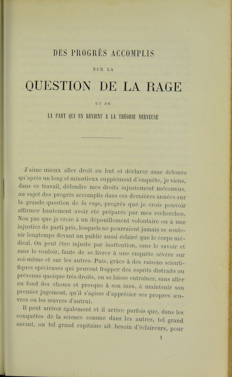 SUR LA QUESTION DE LA RAGE ET U E LA PART QUI m REVIENT A LA THÉORIE NERVEUSE J'aime mieux aller droit au but et déclarer sans détours qu'après un long et minutieux supplément d'enquête, je viens, dans ce travail, défendre mes droits injustement méconnus,' au sujet des progrès accomplis dans ces dernières années sur la grande question do la rage, progrès que je crois pouvoir affirmer hautement avoir été préparés par mes recherches. Non pas que je croie à un dépouillement volontaire ou à une injustice de parti pris, lesquels ne pourraient jamais se soute- nir longtemps devant un public aussi éclairé que le corps mé- dical. On peut être injuste par inattention, sans le savoir et sans le vouloir, faute de se livrer à une enquête sévère sur soi-même et sur les autres. Puis, grâce à des raisons scienti- fiques spécieuses qui peuvent frapper des esprits distraits ou prévenus quoique très droits, on se laisse entraîner, sans aller au fond des choses et presque à son insu, à maintenir son premier jugement, qu'il s'agisse d'apprécier ses propres œu- vres ou les œuvres d'autrui. Il peut arriver également et il arrive parfois que, dans les conquêtes de la science comme dans les autres, tel grand savant, ou tel grand capitaine ait besoin d'éclaireurs, pour