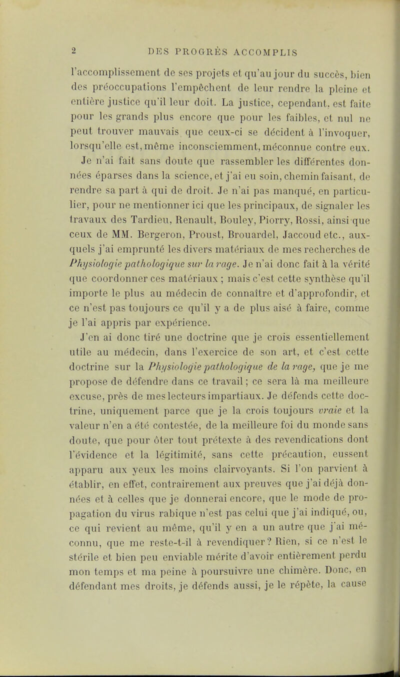 l'accomplissement de ses projets et qu'au jour du succès, bien des préoccupations l'empôchent de leur rendre la pleine et entière justice qu'il leur doit. La justice, cependant, est faite pour les grands plus encore que pour les faibles, et nul ne peut trouver mauvais que ceux-ci se décident à l'invoquer, lorsqu'elle est, môme inconsciemment, méconnue contre eux. Je n'ai fait sans doute que rassembler les différentes don- nées éparses dans la science, et j'ai eu soin, chemin faisant, de rendre sa part à qui de droit. Je n'ai pas manqué, en particu- lier, pour ne mentionner ici que les principaux, de signaler les travaux des Tardieu, Renault, Bouley, Piorry, Rossi, ainsi que ceux de MM. Bergeron, Pi'oust, Brouardel, Jaccoudetc, aux- quels j'ai emprunté les divers matériaux de mes recherches de Physiologie pathologique sw la rage. Je n'ai donc fait à la vérité que coordonner ces matériaux ; mais c'est cette synthèse qu'il importe le plus au médecin de connaître et d'approfondir, et ce n'est pas toujours ce qu'il y a de plus aisé à faire, comme je l'ai appris par expérience. J'en ai donc tiré une doctrine que je crois essentiellement utile au médecin, dans l'exercice de son art, et c'est cette doctrine sur la Physiologie pathologique de la rage, que je me propose de défendre dans ce travail ; ce sera là ma meilleure excuse, près de mes lecteurs impartiaux. Je défends cette doc- trine, uniquement parce que je la crois toujours v?'aie et la valeur n'en a été contestée, de la meilleure foi du monde sans doute, que pour ôter tout prétexte à des revendications dont l'évidence et la légitimité, sans cette précaution, eussent apparu aux yeux les moins clairvoyants. Si l'on parvient h établir, en effet, contrairement aux preuves que j'ai déjà don- nées et à celles que je donnerai encore, que le mode de pro- pagation du virus rabique n'est pas celui que j'ai indiqué, ou, ce qui revient au même, qu'il y en a un autre que j'ai mé- connu, que me reste-t-il à revendiquer? Rien, si ce n'est le stérile et bien peu enviable mérite d'avoir entièrement perdu mon temps et ma peine à poursuivre une chimère. Donc, en défendant mes droits, je défends aussi, je le répète, la cause