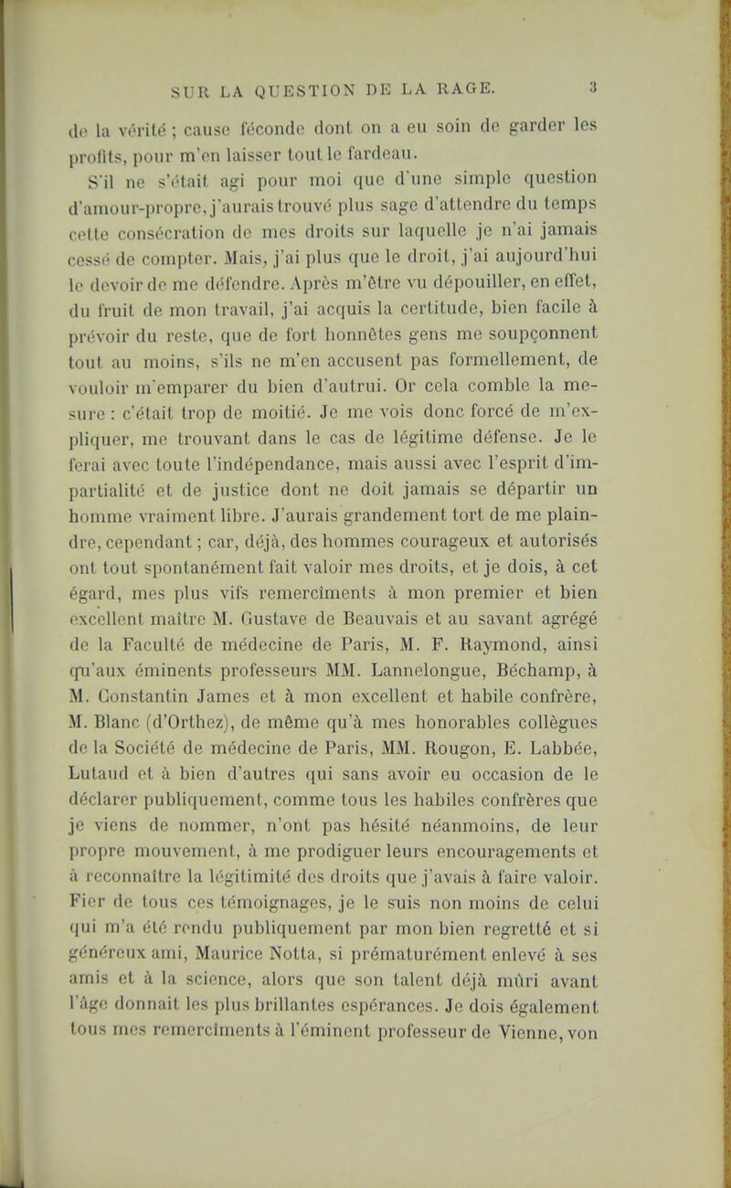 (le la vérité ; cause féconde dont on a eu soin de garder les profits, pour m'en laisser tout le fardeau. S'il ne s'était agi pour moi que d'une simple question d'amour-propre, j'aurais trouvé plus sage d'attendre du temps celte consécration de mes droits sur laquelle je n'ai jamais cessé de compter. Mais, j'ai plus que le droit, j'ai aujourd'hui le devoir de me défendre. Après m'ôtre vu dépouiller, en effet, du fruit de mon travail, j'ai acquis la certitude, bien facile à prévoir du reste, que de fort honnêtes gens me soupçonnent tout au moins, s'ils ne m'en accusent pas formellement, de vouloir m emparer du bien d'autrui. Or cela comble la me- sure : c'était trop de moitié. Je me vois donc forcé de m'ex- pliquer, me trouvant dans le cas de légitime défense. Je le ferai avec toute l'indépendance, mais aussi avec l'esprit d'im- partialité et de justice dont ne doit jamais se départir un homme vraiment libre. J'aurais grandement tort de me plain- dre, cependant ; car, déjà, des hommes courageux et autorisés ont tout spontanément fait valoir mes droits, et je dois, à cet égard, mes plus vifs remercîments à mon premier et bien excellent maître M. Gustave de Beauvais et au savant agrégé de la Faculté de médecine de Paris, M. F. Raymond, ainsi fpj'aux cminents professeurs MM. Lannelongue, Béchamp, à M. Constantin James et à mon excellent et habile confrère, M. Blanc (d'Orthez), de même qu'à mes honorables collègues de la Société de médecine de Paris, MM. Rougon, E. Labbée, Lutaud et à bien d'autres qui sans avoir eu occasion de le déclarer publiquement, comme tous les habiles confrères que je viens de nommer, n'ont pas hésité néanmoins, de leur propre mouvement, à me prodiguer leurs encouragements et à reconnaître la légitimité des droits que j'avais à faire valoir. Fier de tous ces témoignages, je le suis non moins de celui qui m'a été rendu publiquement par mon bien regretté et si généreux ami, Maurice Notta, si prématurément enlevé à ses amis et à la science, alors que son talent déjà mûri avant l'âge donnait les plus brillantes espérances. Je dois également tous mes remercîments à l'éminent professeur de Vienne, von