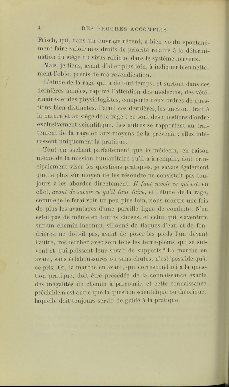 Frisch, qui, dans un ouvrage récent, a bien voulu spontané- ment faire valoir mes droits de priorité relatifs à la détermi- nation du siège du virus rabique dans le système nerveux. Mais, je tiens, avant d'aller plus loin, à indiquer bien nette- ment l'objet précis de ma revendication. L'étude de la rage qui a de tout temps, et surtout dans ces dernières années, captivé l'attention des médecins, des vété- rinaires et des physiologistes, comporte deux ordres de ques- tions bien distinctes. Parmi ces dernières, les unes ont trait à la nature et au siège de la rage : ce sont des questions d'ordre exclusivement scientifique. Les autres se rapportent au trai- tement de la rage ou aux moyens de la jDrévenir : elles inté- ressent uniquement la pratique. Tout en sachant parfaitement que le médecin, en raison même de la mission humanitaire qu'il a à remplir, doit prin- cipalement viser les questions pratiques, je savais également que le plus sûr moyen de les résoudre ne consistait pas tou- jours à les aborder directement. Il faut savoir ce qui est, en effet, avant de savoir ce qu'il faut faire, et l'étude de la rage, comme je le ferai voir un peu plus loin, nous montre une fois de plus les avantages d'une pareille ligne de conduite. N'en est-il pas de même en toutes choses, et celui qui s'aventure sur un chemin inconnu, sillonné de flaques d'eau et de fon- drières, ne doit-il pas, avant de poser les pieds l'un devant l'autre, rechercher avec soin tous les terre-pleins qui se sui- vent et qui puissent leur servir de supports ? La marche en avant, sans éclaboussures ou sans chutes, n'est 'possible qu'à ce prix. Or, la marche en avant, qui correspond ici i\ la ques- tion pratique, doit être précédée de la connaissance exacte des inégalités du chemin à parcourir, et cette connaissance préalable n'est autre que la question scientiflque ou théorique, laquelle doit toujours servir de guide ù la pratique.