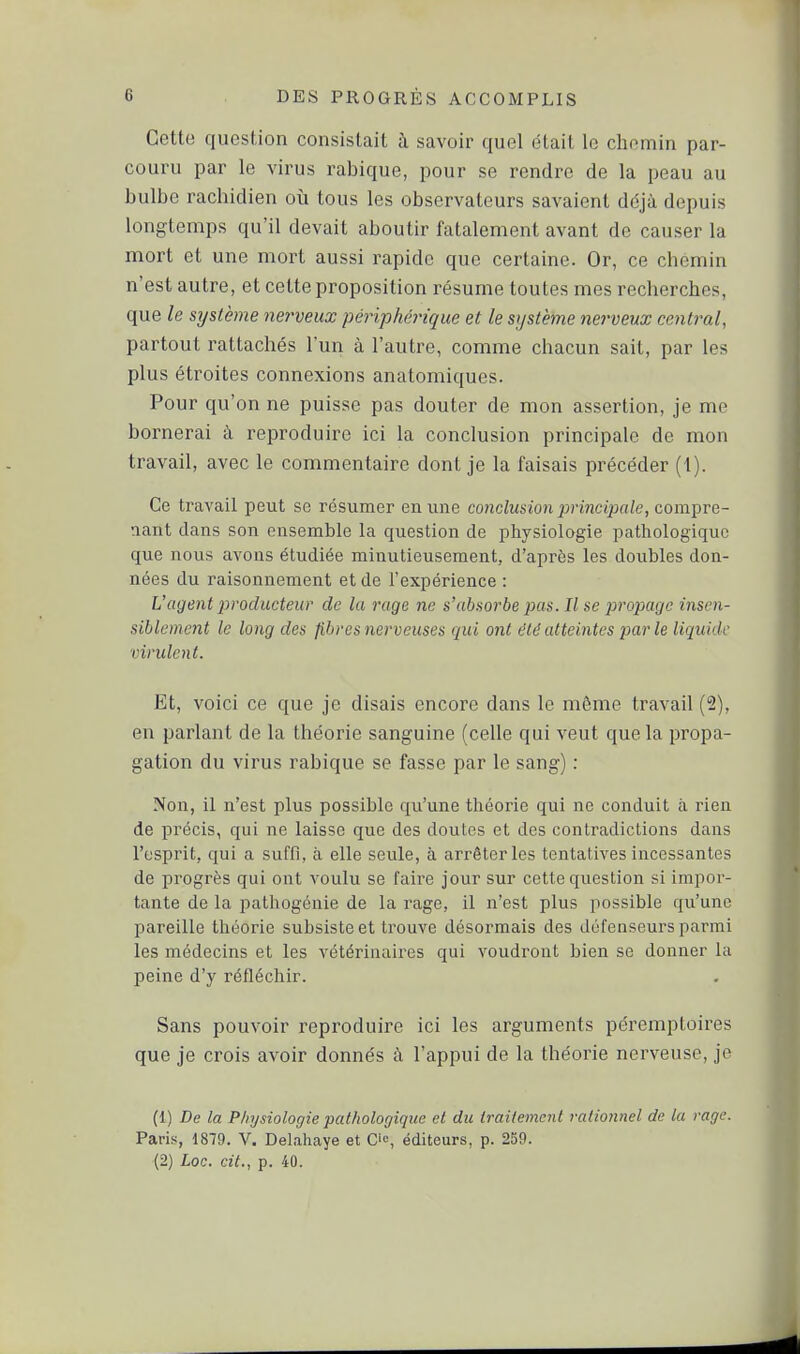 Cette question consistait à savoir quel était le chemin par- couru par le virus rabique, pour se rendre de la peau au bulbe rachidien où tous les observateurs savaient ddjà depuis longtemps qu'il devait aboutir fatalement avant de causer la mort et une mort aussi rapide que certaine. Or, ce chemin n'est autre, et cette proposition résume toutes mes recherches, que le système nei-veux périphérique et le sijstème nerveux central, partout rattachés l'un à l'autre, comme chacun sait, par les plus étroites connexions anatomiques. Pour qu'on ne puisse pas douter de mon assertion, je me bornerai à reproduire ici la conclusion principale de mon travail, avec le commentaire dont je la faisais précéder (1). Ce traA^ail peut se résumer en une conclusion principale, com'^VQ- aant dans son ensemble la question de physiologie pathologique que nous avons étudiée minutieusement, d'après les doubles don- nées du raisonnement et de l'expérience : Vagent producteur de la rage ne s'absorbe juis. Il se propage insen- siblement le long des fibres nerveuses qui ont t'ie atteintes par le liquide virulent. Et, voici ce que je disais encore dans le môme travail (2), en parlant de la théorie sanguine (celle qui veut que la propa- gation du virus rabique se fasse par le sang) : Non, il n'est plus possible qu'une théorie qui ne conduit à rien de précis, qui ne laisse que des doutes et des contradictions dans l'esprit, qui a suffi, à elle seule, à arrêter les tentatives incessantes de progrès qui ont voulu se faire jour sur cette question si impor- tante de la pathogénie de la rage, il n'est plus possible qu'une pareille théorie subsiste et trouve désormais des défenseurs parmi les médecins et les vétérinaires qui voudront bien se donner la peine d'y réfléchir. Sans pouvoir reproduire ici les arguments péremptoires que je crois avoir donnés à l'appui de la théorie nerveuse, je (1) De la Physiologie pathologique et du traitement rationnel de la rage. Paris, 1879. V. Delahaye et C', éditeurs, p. 239. (2) Loc. cit., p. 40.