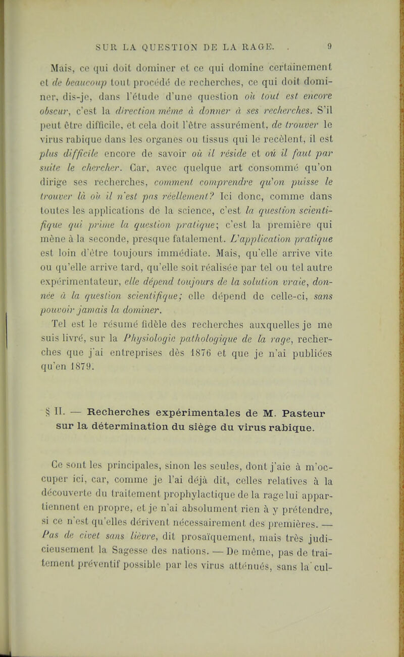 Mais, ce qui doit dominer et ce qui domine certainement et (le ôeaucoup tout proci-dé de rechcrclios, ce qui doit domi- ner, dis-je, dans l'étude d'une question oh tout est encore obscur, c'est la direction même à donner à ses l'cclicrches. S'il peut ôtre difficile, et cela doit l'ôtre assurément, de ti-ouver le virus rabique dans les organes ou tissus qui le recèlent, il est plus difficile encore de savoir où il réside et ou il faut par suite le chercher. Car, avec quelque art consommé qu'on dirige ses recherches, commenl compi'endre qu'on puisse le trouver là on il n'est pris rcellonent? Ici donc, comme dans toutes les applications de la science, c'est la question scienti- fique qui prime la question pratique; c'est la première qui mène à la seconde, presque fatalement. L'application pratique est loin d'être toujours immédiate. Mais, qu'elle arrive vite ou qu'elle arrive tard, qu'elle soit réalisée par tel ou tel autre expérimentateur, elle dépend toujours de la solution vraie, don- née à la question scientifique ; elle dépend de celle-ci, sans pouvoir jamais la dominer. Tel est le résumé fidèle des recherches auxquelles je me suis livré, sur la Physiologie pathologique de la rage, recher- ches que j'ai entreprises dès 1876 et que je n'ai publiées qu'en 1879. ?! II- — Recherches expérimentales de M. Pasteur sur la détermination du siège du virus rabique. Ce sont les principales, sinon les seules, dont j'aie à m'oc- cuper ici, car, comme je l'ai déjà dit, celles relatives à la découverte du traitement prophylactique de la rage lui appar- tiennent en propre, et je n'ai absolument rien j\ y prétendre, si ce n'est qu'elles dérivent nécessairement des premières. — Pas de civet sans lièvre, dit prosaïquement, mais très judi- cieusement la Sagesse des nations. — De môme, pas de trai- tement préventif possible par les virus atli-nués, sans la'cul-