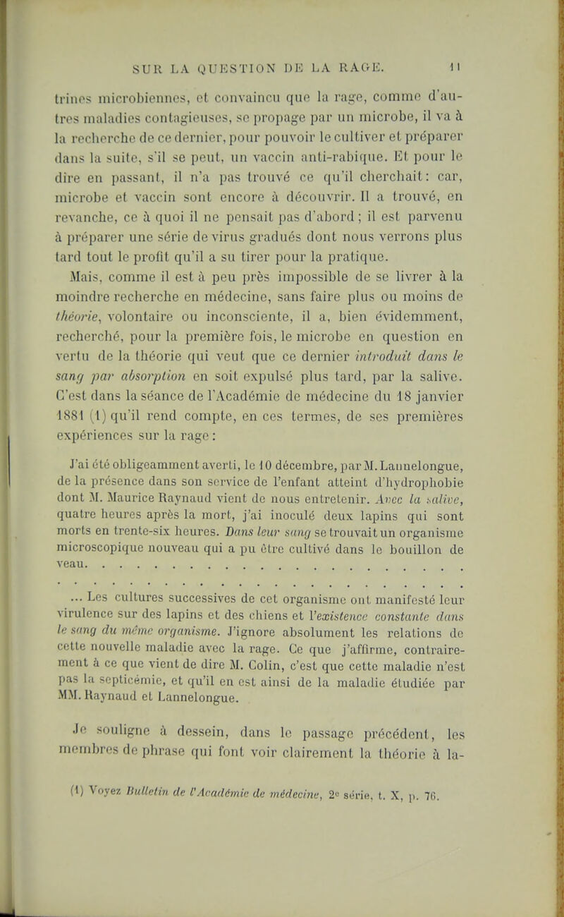 trinos microbiennes, et convaincu que la rui-o, comme d'au- tres maladies contagieuses, se propage par un microbe, il va à la recherche de ce dernier, pour pouvoir le cultiver et préparer dans la suite, s'il se peut, un vaccin anti-rabique. Et pour le dire en passant, il n'a pas trouvé ce qu'il cherchait: car, microbe et vaccin sont encore à découvrir. Il a trouvé, en revanche, ce à quoi il ne pensait pas d'abord ; il est parvenu à préparer une série de virus gradués dont nous verrons plus tard tout le profit qu'il a su tirer pour la pratique. Mais, comme il est à peu près impossible de se livrer à la moindre recherche en médecine, sans faire plus ou moins de théorie, volontaire ou inconsciente, il a, bien évidemment, recherché, pour la première fois, le microbe en question en vertu de la théorie qui veut que ce dernier introduit dans le sanff par absorption en soit expulsé plus tard, par la salive. C'est dans la séance de l'Académie de médecine du 18 janvier 1881 (1) qu'il rend compte, en ces termes, de ses premières expériences sur la rage : J'ai été obligeamment averti, le 10 décembre, par M.Lanuelongue, de la présence dans son service de l'enfant atteint d'iiydrophobie dont M. Maurice Raynaud vient de nous entretenir. Avec la t^alive, quatre heures après la mort, j'ai inoculé deux lapins qui sont morts en trente-six heures. Dans leur sung se trouvait un organisme microscopique nouveau qui a pu être cultivé dans le bouillon de veau ... Les cultures successives de cet organisme ont manifesté leur virulence sur des lapins et des chiens et l'existence constante dans le sang du nv-mc orr/anisme. J'ignore absolument les relations de celte nouvelle maladie avec la rage. Ce que j'afiirme, contraire- ment à ce que vient de dire M, Colin, c'est que cette maladie n'est pas la septicémie, et qu'il en est ainsi de la maladie étudiée par .MM. Raynaud et Lannelongue. Je souligne à dessein, dans le passage précédent, les membres de phrase qui font voir clairement la théorie à la- (i) Voyez liullctin de l'Académie de médecine, 2« série, t. X, p. 7G.