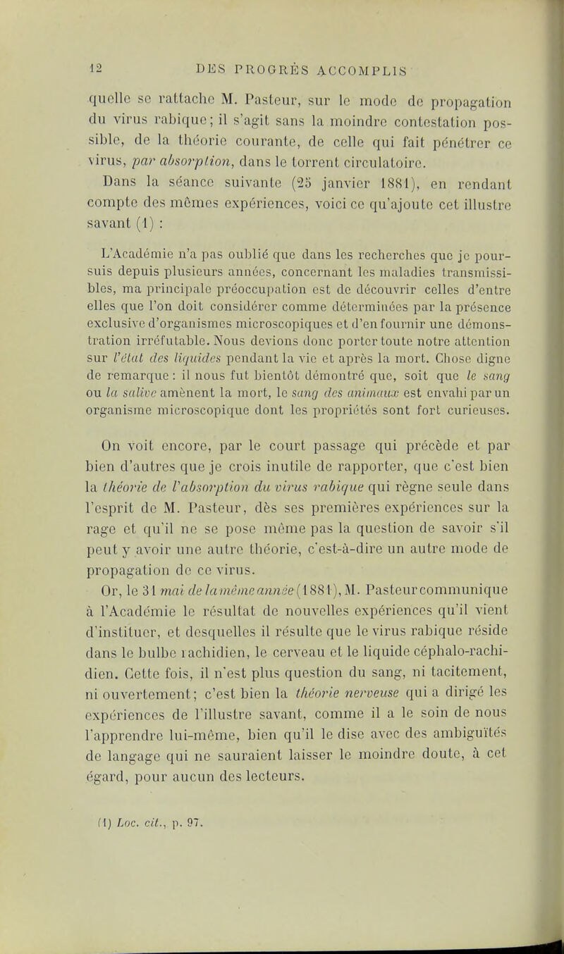 quelle se rattache M. Pasteur, sur le mode de propagation du virus rabique ; il s'agit sans la moindre contestation pos- sible, de la théorie courante, de celle qui fait pénétrer ce virus, -par absorption, dans le torrent circulatoire. Dans la séance suivanle (25 janvier 1881), en rendant compte des mômes expériences, voici ce qu'ajoute cet illustre savant ( I) : L'Académie n'a pas oublié que dans les recherches que je pour- suis depuis plusieurs années, concernant les maladies transmissi- bles, ma principale pi-éoccupation est de découvrir celles d'entre elles que l'on doit considérer comme déterminées par la présence exclusive d'organismes microscopiques et d'en fournir une démons- tration irréfutable. Nous devions donc porter toute notre altcnlion sur l'état des liquides pendant la vie et après la mort. Chose digne de remarque: il nous fut bientôt démontré que, soit que le aang ou la salive amènent la mort, le sang des animaux est envahi par un organisme microscopique dont les propriétés sont fort curieuses. On voit encore, par le court passage qui précède et par bien d'autres que je crois inutile de rapporter, que c'est bien la ihéo'ie de Vabsorption du virus rabique qui règne seule dans l'esprit de M. Pasteur, dès ses premières expériences sur la rage et qu'il ne se pose môme pas la question de savoir s'il peut y avoir une autre théorie, c'est-à-dire un autre mode de propagation de ce virus. Or, le 31 mai de lamèinean7iée ([88[),U. Pasteurcommunique à l'Académie le résultat de nouvelles expériences qu'il vient d'instituer, et desquelles il résulte que le virus rabique réside dans le bulbe rachidien, le cerveau et le liquide céphalo-rachi- dien. Cette fois, il n'est plus question du sang, ni tacitement, ni ouvertement; c'est bien la théorie nerveuse qui a dirigé les expériences de l'illustre savant, comme il a le soin de nous l'apprendre lui-même, bien qu'il le dise avec des ambiguïtés de langage qui ne sauraient laisser le moindre doute, à cet égard, pour aucun des lecteurs.