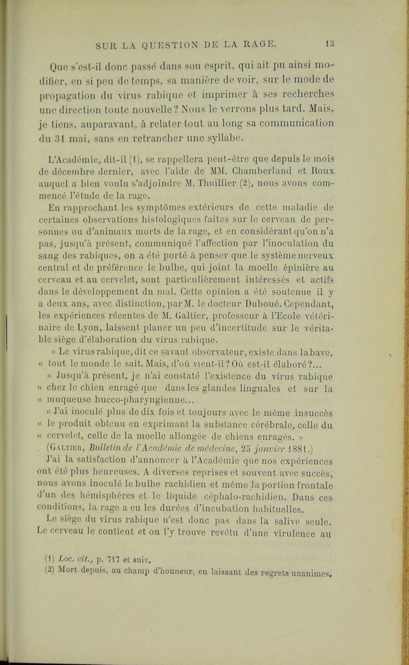 Que s'ost-il donc passé dans son esprit, qui ait pu ainsi mo- dilier, en si peu de temps, sa manière de voir, sur le mode de propagation du virus rabique et imprimer à ses recherches une direction toute nouvelle? Nous le verrons plus tard. Mais, je tiens, auparavant, h relater tout au long sa communication du 81 mai, sans en retrancher une syllabe. L'Académie, dit-il (1), se rappellera peut-ôtre que depuis le mois de dccetnbre dernier, avec l'aide de MM. Cliamberland et Roux auquel a bien voulu s'adjoindre M. Tliiiillicr (2), nous avons com- mencé l'étude de la rage. En rapprochant les symptômes extérieurs de cette uuiladio de certaines observations iiistologiqiics faites sur le cerveau de per- sonnes ou d'animaux morts de tarage, et en considérant qu'on n'a pas, jusqu'à présent, communiqué l'afTection par l'inoculation du sang des rabiquos, on a été porté à penser que le système nerveux central et de préférence le bulbe, qui joint la moelle épinière au cerveau et au cervelet, sont particulièrement intéressés et actifs dans le développement du nuil. Cette opinion a été soutenue il y a deux ans, avec distinction, par M. le docteur Duboué. Cependant, les expériences récentes de M. Gallier, professeur à l'Ecole vétéri- naire de Lyon, laissent planer un peu d'incertitude sur le vérita- ble siège d'élaboration du virus rabique. « Le virus rabique, dit ce savant observateur, existe dans labave, « tout le monde le sait. Mais, d'où vient-il? Où est-il élaboré?... « Jusqu'à présent, je n'ai constaté l'existence du virus rabique « chez le chien enragé que dans les glandes linguales et sur la « muqueuse bucco-pharyngienne... « J'ai inoculé plus de dix fois et toujours avec le même insuccès « le produit obtenu en exprimant la substance cérébrale, celle du « cervelet, celle de la moelle allongée de chiens enragés. » . (Galtieh, Bullelinde VAcadémie de médecine, 2o janvier 1881.) J'ai la satisfaction d'annoncer à l'Académie que nos expériences ont été plus heureuses. A diverses reprises et souvent avec succès, nous avons inoculé le bulbe rachidien et même la portion frontale d'un des hémisphères et le liquide céphalo-rachidien. Dans ces conditions, la rage a eu les durées d'incubation habituelles. Le siège du virus rabique n'est donc i)as dans la salive seule. Le cerveau le contient et on l'y trouve revêtu d'une virulence au (1) Loc. cit., p. -717 et suiv. (2) Mort depuis, au champ d'honneur, en laissant des regrets unanimes.